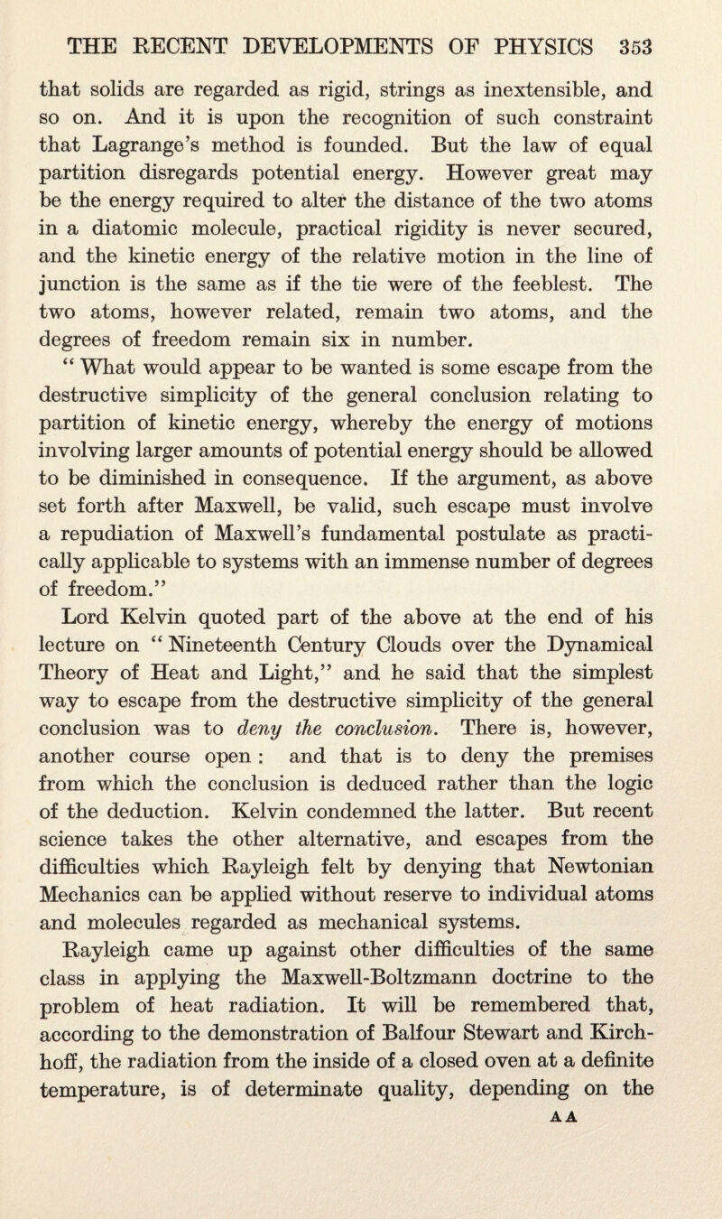 that solids are regarded as rigid, strings as inextensible, and so on. And it is upon the recognition of such constraint that Lagrange’s method is founded. But the law of equal partition disregards potential energy. However great may be the energy required to alter the distance of the two atoms in a diatomic molecule, practical rigidity is never secured, and the kinetic energy of the relative motion in the line of junction is the same as if the tie were of the feeblest. The two atoms, however related, remain two atoms, and the degrees of freedom remain six in number. “ What would appear to be wanted is some escape from the destructive simplicity of the general conclusion relating to partition of kinetic energy, whereby the energy of motions involving larger amounts of potential energy should be allowed to be diminished in consequence. If the argument, as above set forth after Maxwell, be valid, such escape must involve a repudiation of Maxwell’s fundamental postulate as practi¬ cally applicable to systems with an immense number of degrees of freedom.” Lord Kelvin quoted part of the above at the end of his lecture on “ Nineteenth Century Clouds over the Dynamical Theory of Heat and Light,” and he said that the simplest way to escape from the destructive simplicity of the general conclusion was to deny the conclusion. There is, however, another course open : and that is to deny the premises from which the conclusion is deduced rather than the logic of the deduction. Kelvin condemned the latter. But recent science takes the other alternative, and escapes from the difficulties which Rayleigh felt by denying that Newtonian Mechanics can be applied without reserve to individual atoms and molecules regarded as mechanical systems. Rayleigh came up against other difficulties of the same class in applying the Maxwell-Boltzmann doctrine to the problem of heat radiation. It will be remembered that, according to the demonstration of Balfour Stewart and Kirch- hoff, the radiation from the inside of a closed oven at a definite temperature, is of determinate quality, depending on the AA