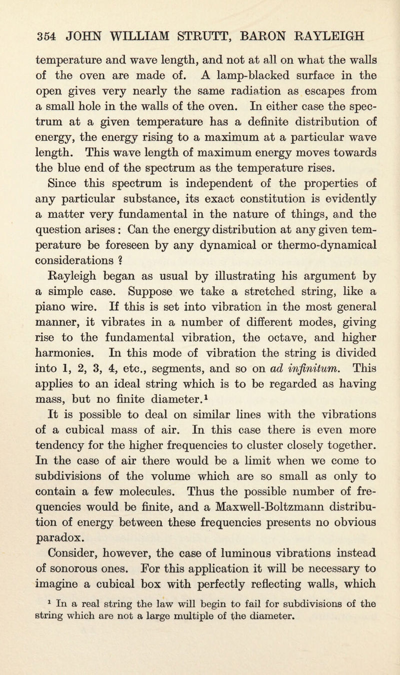 temperature and wave length, and not at all on what the walls of the oven are made of. A lamp-blacked surface in the open gives very nearly the same radiation as escapes from a small hole in the walls of the oven. In either case the spec¬ trum at a given temperature has a definite distribution of energy, the energy rising to a maximum at a particular wave length. This wave length of maximum energy moves towards the blue end of the spectrum as the temperature rises. Since this spectrum is independent of the properties of any particular substance, its exact constitution is evidently a matter very fundamental in the nature of things, and the question arises : Can the energy distribution at any given tem¬ perature be foreseen by any dynamical or thermo-dynamical considerations ? Rayleigh began as usual by illustrating his argument by a simple case. Suppose we take a stretched string, like a piano wire. If this is set into vibration in the most general manner, it vibrates in a number of different modes, giving rise to the fundamental vibration, the octave, and higher harmonies. In this mode of vibration the string is divided into 1, 2, 3, 4, etc., segments, and so on ad infinitum. This applies to an ideal string which is to be regarded as having mass, but no finite diameter.1 It is possible to deal on similar lines with the vibrations of a cubical mass of air. In this case there is even more tendency for the higher frequencies to cluster closely together. In the case of air there would be a limit when we come to subdivisions of the volume which are so small as only to contain a few molecules. Thus the possible number of fre¬ quencies would be finite, and a Maxwell-Boltzmann distribu¬ tion of energy between these frequencies presents no obvious paradox. Consider, however, the case of luminous vibrations instead of sonorous ones. For this application it will be necessary to imagine a cubical box with perfectly reflecting walls, which 1 In a real string the law will begin to fail for subdivisions of the string which are not a large multiple of the diameter.
