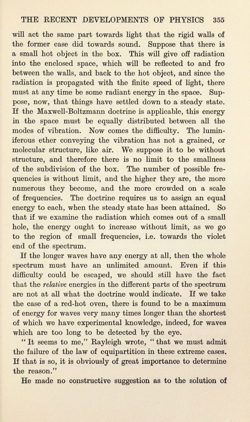 will act the same part towards light that the rigid walls of the former case did towards sound. Suppose that there is a small hot object in the box. This will give off radiation into the enclosed space, which will be reflected to and fro between the walls, and back to the hot object, and since the radiation is propagated with the finite speed of light, there must at any time be some radiant energy in the space. Sup¬ pose, now, that things have settled down to a steady state. If the Maxwell-Boltzmann doctrine is applicable, this energy in the space must be equally distributed between all the modes of vibration. Now comes the difficulty. The lumin¬ iferous ether conveying the vibration has not a grained, or molecular structure, like air. We suppose it to be without structure, and therefore there is no limit to the smallness of the subdivision of the box. The number of possible fre¬ quencies is without limit, and the higher they are, the more numerous they become, and the more crowded on a scale of frequencies. The doctrine requires us to assign an equal energy to each, when the steady state has been attained. So that if we examine the radiation which comes out of a small hole, the energy ought to increase without limit, as we go to the region of small frequencies, i.e. towards the violet end of the spectrum. If the longer waves have any energy at all, then the whole spectrum must have an unlimited amount. Even if this difficulty could be escaped, we should still have the fact that the relative energies in the different parts of the spectrum are not at all what the doctrine would indicate. If we take the case of a red-hot oven, there is found to be a maximum of energy for waves very many times longer than the shortest of which we have experimental knowledge, indeed, for waves which are too long to be detected by the eye. “ It seems to me,” Rayleigh wrote, “ that we must admit the failure of the law of equipartition in these extreme cases. If that is so, it is obviously of great importance to determine the reason.” He made no constructive suggestion as to the solution of