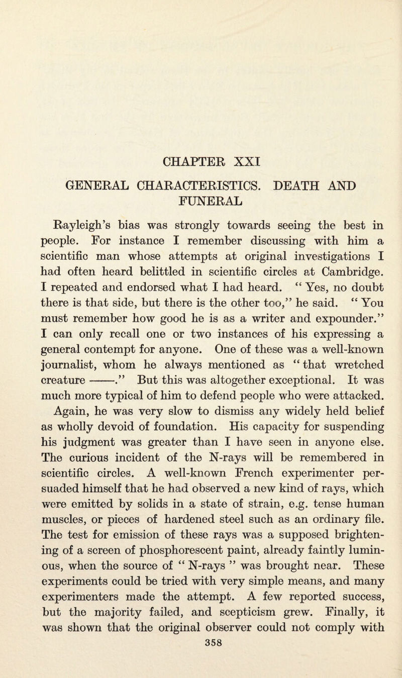 CHAPTER XXI GENERAL CHARACTERISTICS. DEATH AND FUNERAL Rayleigh’s bias was strongly towards seeing the best in people. For instance I remember discussing with him a scientific man whose attempts at original investigations I had often heard belittled in scientific circles at Cambridge. I repeated and endorsed what I had heard. “ Yes, no doubt there is that side, but there is the other too,” he said. “ You must remember how good he is as a writer and expounder.” I can only recall one or two instances of his expressing a general contempt for anyone. One of these was a well-known journalist, whom he always mentioned as “ that wretched creature-.” But this was altogether exceptional. It was much more typical of him to defend people who were attacked. Again, he was very slow to dismiss any widely held belief as wholly devoid of foundation. His capacity for suspending his judgment was greater than I have seen in anyone else. The curious incident of the N-rays will be remembered in scientific circles. A well-known French experimenter per¬ suaded himself that he had observed a new kind of rays, which were emitted by solids in a state of strain, e.g. tense human muscles, or pieces of hardened steel such as an ordinary file. The test for emission of these rays was a supposed brighten¬ ing of a screen of phosphorescent paint, already faintly lumin¬ ous, when the source of “ N-rays ” was brought near. These experiments could be tried with very simple means, and many experimenters made the attempt. A few reported success, but the majority failed, and scepticism grew. Finally, it was shown that the original observer could not comply with