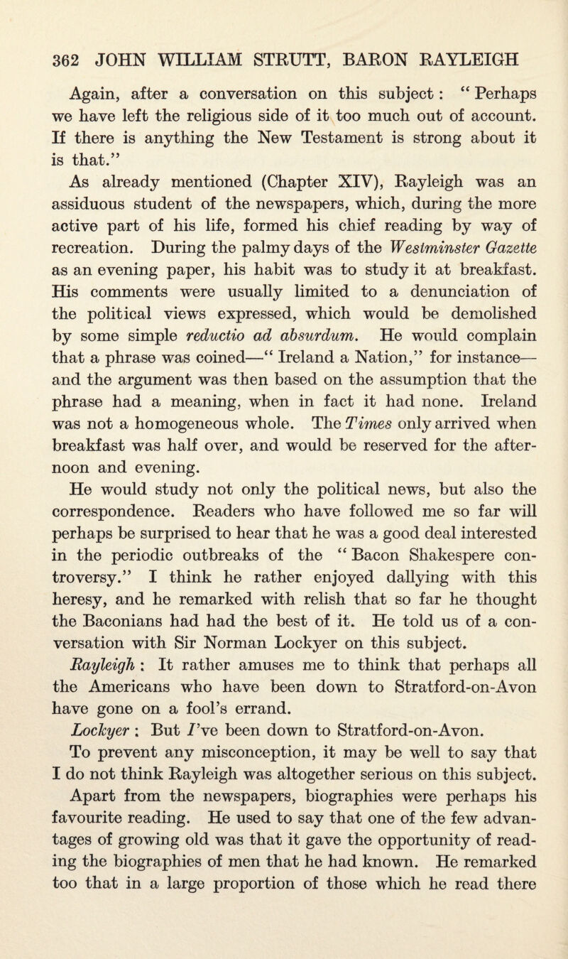 Again, after a conversation on this subject: “ Perhaps we have left the religious side of it too much out of account. If there is anything the New Testament is strong about it is that.” As already mentioned (Chapter XIV), Rayleigh was an assiduous student of the newspapers, which, during the more active part of his life, formed his chief reading by way of recreation. During the palmy days of the Westminster Gazette as an evening paper, his habit was to study it at breakfast. His comments were usually limited to a denunciation of the political views expressed, which would be demolished by some simple reductio ad absurdum. He would complain that a phrase was coined—“ Ireland a Nation,” for instance— and the argument was then based on the assumption that the phrase had a meaning, when in fact it had none. Ireland was not a homogeneous whole. The Times only arrived when breakfast was half over, and would be reserved for the after¬ noon and evening. He would study not only the political news, but also the correspondence. Readers who have followed me so far will perhaps be surprised to hear that he was a good deal interested in the periodic outbreaks of the “ Bacon Shakespere con¬ troversy.” I think he rather enjoyed dallying with this heresy, and he remarked with relish that so far he thought the Baconians had had the best of it. He told us of a con¬ versation with Sir Norman Lockyer on this subject. Rayleigh ; It rather amuses me to think that perhaps all the Americans who have been down to Stratford-on-Avon have gone on a fool’s errand. Lockyer : But I’ve been down to Stratford-on-Avon. To prevent any misconception, it may be well to say that I do not think Rayleigh was altogether serious on this subject. Apart from the newspapers, biographies were perhaps his favourite reading. He used to say that one of the few advan¬ tages of growing old was that it gave the opportunity of read¬ ing the biographies of men that he had known. He remarked too that in a large proportion of those which he read there