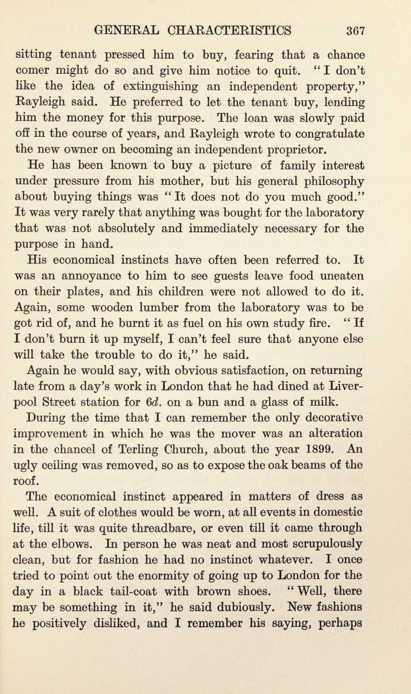 sitting tenant pressed him to buy, fearing that a chance comer might do so and give him notice to quit. “ I don’t like the idea of extinguishing an independent property,” Rayleigh said. He preferred to let the tenant buy, lending him the money for this purpose. The loan was slowly paid oh in the course of years, and Rayleigh wrote to congratulate the new owner on becoming an independent proprietor. He has been known to buy a picture of family interest under pressure from his mother, but his general philosophy about buying things was 44 It does not do you much good.” It was very rarely that anything was bought for the laboratory that was not absolutely and immediately necessary for the purpose in hand. His economical instincts have often been referred to. It was an annoyance to him to see guests leave food uneaten on their plates, and his children were not allowed to do it. Again, some wooden lumber from the laboratory was to be got rid of, and he burnt it as fuel on his own study fire. “ If I don’t burn it up myself, I can’t feel sure that anyone else will take the trouble to do it,” he said. Again he would say, with obvious satisfaction, on returning late from a day’s work in London that he had dined at Liver¬ pool Street station for 6cL on a bun and a glass of milk. During the time that I can remember the only decorative improvement in which he was the mover was an alteration in the chancel of Terling Church, about the year 1899. An ugly ceiling was removed, so as to expose the oak beams of the roof. The economical instinct appeared in matters of dress as well. A suit of clothes would be worn, at all events in domestic life, till it was quite threadbare, or even till it came through at the elbows. In person he was neat and most scrupulously clean, but for fashion he had no instinct whatever. I once tried to point out the enormity of going up to London for the day in a black tail-coat with brown shoes. “ Well, there may be something in it,” he said dubiously. New fashions he positively disliked, and I remember his saying, perhaps