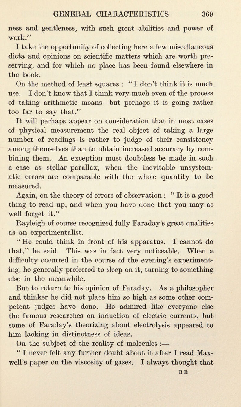 ness and gentleness, with such great abilities and power of work.” I take the opportunity of collecting here a few miscellaneous dicta and opinions on scientific matters which are worth pre¬ serving, and for which no place has been found elsewhere in the book. On the method of least squares : “I don’t think it is much use. I don’t know that I think very much even of the process of taking arithmetic means—but perhaps it is going rather too far to say that.” It will perhaps appear on consideration that in most cases of physical measurement the real object of taking a large number of readings is rather to judge of their consistency among themselves than to obtain increased accuracy by com¬ bining them. An exception must doubtless be made in such a case as stellar parallax, when the inevitable unsystem¬ atic errors are comparable with the whole quantity to be measured. Again, on the theory of errors of observation : “ It is a good thing to read up, and when you have done that you may as well forget it.” Rayleigh of course recognized fully Faraday’s great qualities as an experimentalist. “ He could think in front of his apparatus. I cannot do that,” he said. This was in fact very noticeable. When a difficulty occurred in the course of the evening’s experiment¬ ing, he generally preferred to sleep on it, turning to something else in the meanwhile. But to return to his opinion of Faraday. As a philosopher and thinker he did not place him so high as some other com¬ petent judges have done. He admired like everyone else the famous researches on induction of electric currents, but some of Faraday’s theorizing about electrolysis appeared to him lacking in distinctness of ideas. On the subject of the reality of molecules :— “ I never felt any further doubt about it after I read Max¬ well’s paper on the viscosity of gases. I always thought that BB