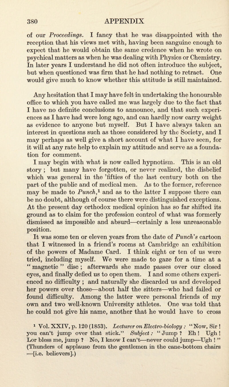 of our Proceedings. I fancy that he was disappointed with the reception that his views met with, having been sanguine enough to expect that he would obtain the same credence when he wrote on psychical matters as when he was dealing with Physics or Chemistry. In later years I understand he did not often introduce the subject, but when questioned was firm that he had nothing to retract. One would give much to know whether this attitude is still maintained. Any hesitation that I may have felt in undertaking the honourable office to which you have called me was largely due to the fact that I have no definite conclusions to announce, and that such experi¬ ences as I have had were long ago, and can hardly now carry weight as evidence to anyone but myself. But I have always taken an interest in questions such as those considered by the Society, and I may perhaps as well give a short account of what I have seen, for it will at any rate help to explain my attitude and serve as a founda¬ tion for comment. I may begin with what is now called hypnotism. This is an old story ; but many have forgotten, or never realized, the disbelief which was general in the ’fifties of the last century both on the part of the public and of medical men. As to the former, reference may be made to Punch,1 and as to the latter I suppose there can be no doubt, although of course there were distinguished exceptions. At the present day orthodox medical opinion has so far shifted its ground as to claim for the profession control of what was formerly dismissed as impossible and absurd—certainly a less unreasonable position. It was some ten or eleven years from the date of Punch's cartoon that I witnessed in a friend’s rooms at Cambridge an exhibition of the powers of Madame Card. I think eight or ten of us were tried, including myself. We were made to gaze for a time at a “ magnetic ” disc ; afterwards she made passes over our closed eyes, and finally defied us to open them. I and some others experi¬ enced no difficulty ; and naturally she discarded us and developed her powers over those—about half the sitters—who had failed or found difficulty. Among the latter were personal friends of my own and two well-known University athletes. One was told that he could not give his name, another that he would have to cross 1 Vol. XXIV, p. 120 (1853). Lecturer on Electro-biology : “Now, Sir ! you can’t jump over that stick.” Subject: “ Jump ? Eh ! Ugh ! Lor bless me, jump ? No, I know I can’t—never could jump—Ugh ! ” (Thunders of applause from the gentlemen in the cane-bottom chairs —[i.e. believers].)