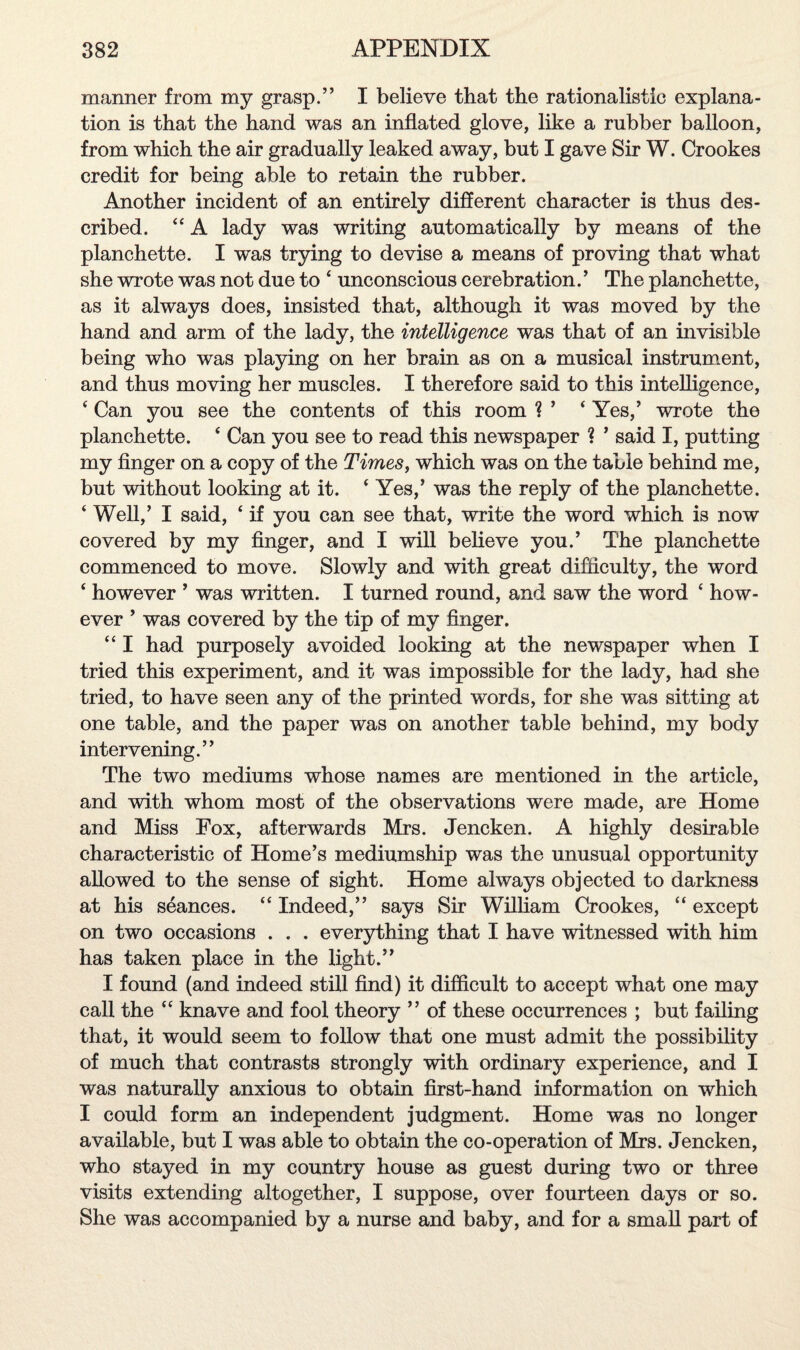 manner from my grasp.” I believe that the rationalistic explana¬ tion is that the hand was an inflated glove, like a rubber balloon, from which the air gradually leaked away, but I gave Sir W. Crookes credit for being able to retain the rubber. Another incident of an entirely different character is thus des¬ cribed. “ A lady was writing automatically by means of the planchette. I was trying to devise a means of proving that what she wrote was not due to ‘ unconscious cerebration.’ The planchette, as it always does, insisted that, although it was moved by the hand and arm of the lady, the intelligence was that of an invisible being who was playing on her brain as on a musical instrument, and thus moving her muscles. I therefore said to this intelligence, ‘ Can you see the contents of this room ? ’ ‘ Yes,’ wrote the planchette. * Can you see to read this newspaper ? ’ said I, putting my finger on a copy of the Times, which was on the table behind me, but without looking at it. * Yes,’ was the reply of the planchette. ‘ Well,’ I said, ‘ if you can see that, write the word which is now covered by my finger, and I will believe you.’ The planchette commenced to move. Slowly and with great difficulty, the word ‘ however ’ was written. I turned round, and saw the word ‘ how¬ ever ’ was covered by the tip of my finger. “ I had purposely avoided looking at the newspaper when I tried this experiment, and it was impossible for the lady, had she tried, to have seen any of the printed words, for she was sitting at one table, and the paper was on another table behind, my body intervening.” The two mediums whose names are mentioned in the article, and with whom most of the observations were made, are Home and Miss Fox, afterwards Mrs. Jencken. A highly desirable characteristic of Home’s mediumship was the unusual opportunity allowed to the sense of sight. Home always objected to darkness at his seances. “ Indeed,” says Sir William Crookes, “ except on two occasions . . . everything that I have witnessed with him has taken place in the light.” I found (and indeed still find) it difficult to accept what one may call the “ knave and fool theory ” of these occurrences ; but failing that, it would seem to follow that one must admit the possibility of much that contrasts strongly with ordinary experience, and I was naturally anxious to obtain first-hand information on which I could form an independent judgment. Home was no longer available, but I was able to obtain the co-operation of Mrs. Jencken, who stayed in my country house as guest during two or three visits extending altogether, I suppose, over fourteen days or so. She was accompanied by a nurse and baby, and for a small part of