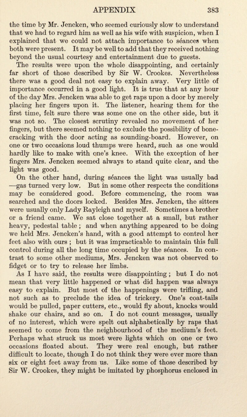 the time by Mr. Jencken, who seemed curiously slow to understand that we had to regard him as well as his wife with suspicion, when I explained that we could not attach importance to stances when both were present. It may be well to add that they received nothing beyond the usual courtesy and entertainment due to guests. The results were upon the whole disappointing, and certainly far short of those described by Sir W. Crookes. Nevertheless there was a good deal not easy to explain away. Very little of importance occurred in a good light. It is true that at any hour of the day Mrs. Jencken was able to get raps upon a door by merely placing her fingers upon it. The listener, hearing them for the first time, felt sure there was some one on the other side, but it was not so. The closest scrutiny revealed no movement of her fingers, but there seemed nothing to exclude the possibility of bone¬ cracking with the door acting as sounding-board. However, on one or two occasions loud thumps were heard, such as one would hardly like to make with one’s knee. With the exception of her fingers Mrs. Jencken seemed always to stand quite clear, and the light was good. On the other hand, during stances the light was usually bad —gas turned very low. But in some other respects the conditions may be considered good. Before commencing, the room was searched and the doors locked. Besides Mrs. Jencken, the sitters were usually only Lady Rayleigh and myself. Sometimes a brother or a friend came. We sat close together at a small, but rather heavy, pedestal table ; and when anything appeared to be doing we held Mrs. Jencken’s hand, with a good attempt to control her feet also with ours ; but it was impracticable to maintain this full control during all the long time occupied by the stances. In con¬ trast to some other mediums, Mrs. Jencken was not observed to fidget or to try to release her limbs. As I have said, the results were disappointing ; but I do not mean that very little happened or what did happen was always easy to explain. But most of the happenings were trifling, and not such as to preclude the idea of trickery. One’s coat-tails would be pulled, paper cutters, etc., would fly about, knocks would shake our chairs, and so on. I do not count messages, usually of no interest, which were spelt out alphabetically by raps that seemed to come from the neighbourhood of the medium’s feet. Perhaps what struck us most were lights which on one or two occasions floated about. They were real enough, but rather difficult to locate, though I do not think they were ever more than six or eight feet away from us. Like some of those described by Sir W. Crookes, they might be imitated by phosphorus enclosed in