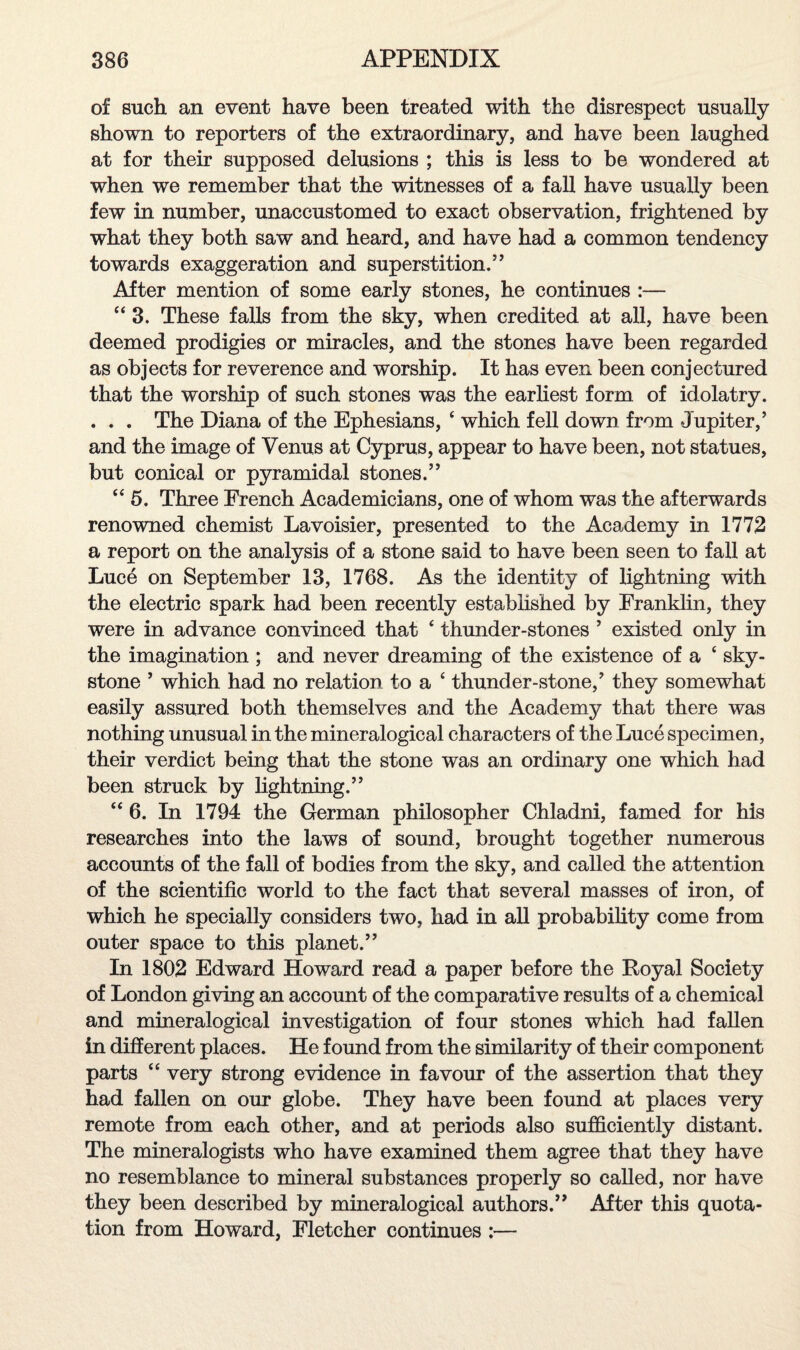 of such an event have been treated with the disrespect usually shown to reporters of the extraordinary, and have been laughed at for their supposed delusions ; this is less to be wondered at when we remember that the witnesses of a fall have usually been few in number, unaccustomed to exact observation, frightened by what they both saw and heard, and have had a common tendency towards exaggeration and superstition.” After mention of some early stones, he continues :— “3. These falls from the sky, when credited at all, have been deemed prodigies or miracles, and the stones have been regarded as objects for reverence and worship. It has even been conjectured that the worship of such stones was the earliest form of idolatry. . . . The Diana of the Ephesians, 4 which fell down from Jupiter,’ and the image of Venus at Cyprus, appear to have been, not statues, but conical or pyramidal stones.” 44 5. Three French Academicians, one of whom was the afterwards renowned chemist Lavoisier, presented to the Academy in 1772 a report on the analysis of a stone said to have been seen to fall at Luce on September 13, 1768. As the identity of lightning with the electric spark had been recently established by Franklin, they were in advance convinced that 4 thunder-stones ’ existed only in the imagination ; and never dreaming of the existence of a 4 sky- stone ’ which had no relation to a 4 thunder-stone,’ they somewhat easily assured both themselves and the Academy that there was nothing unusual in the mineralogical characters of the Luce specimen, their verdict being that the stone was an ordinary one which had been struck by hghtning.” 44 6. In 1794 the German philosopher Chladni, famed for his researches into the laws of sound, brought together numerous accounts of the fall of bodies from the sky, and called the attention of the scientific world to the fact that several masses of iron, of which he specially considers two, had in all probability come from outer space to this planet.” In 1802 Edward Howard read a paper before the Royal Society of London giving an account of the comparative results of a chemical and mineralogical investigation of four stones which had fallen in different places. He found from the similarity of their component parts 44 very strong evidence in favour of the assertion that they had fallen on our globe. They have been found at places very remote from each other, and at periods also sufficiently distant. The mineralogists who have examined them agree that they have no resemblance to mineral substances properly so called, nor have they been described by mineralogical authors.” After this quota¬ tion from Howard, Fletcher continues :—