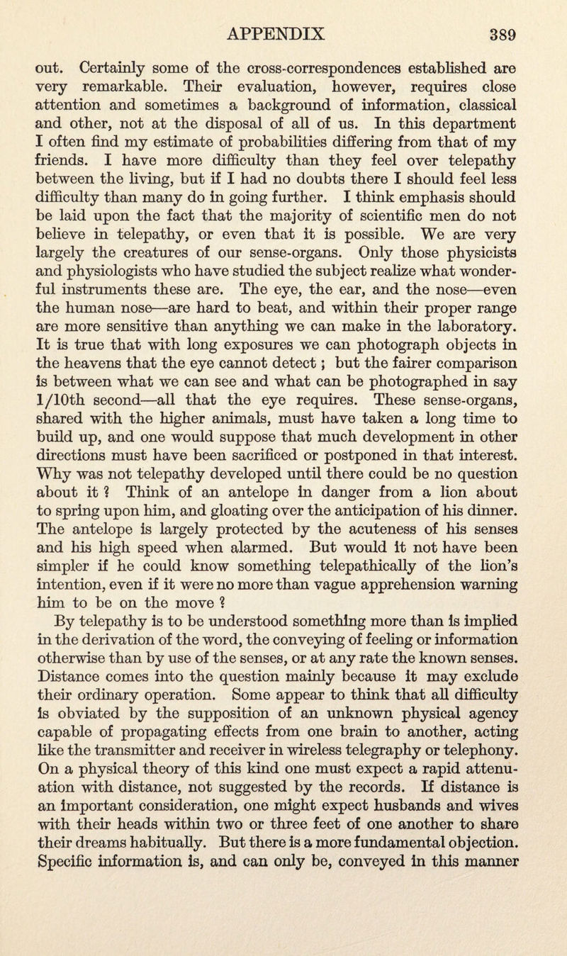 out. Certainly some of the cross-correspondences established are very remarkable. Their evaluation, however, requires close attention and sometimes a background of information, classical and other, not at the disposal of all of us. In this department I often find my estimate of probabilities differing from that of my friends. I have more difficulty than they feel over telepathy between the living, but if I had no doubts there I should feel less difficulty than many do in going further. I think emphasis should be laid upon the fact that the majority of scientific men do not believe in telepathy, or even that it is possible. We are very largely the creatures of our sense-organs. Only those physicists and physiologists who have studied the subject realize what wonder¬ ful instruments these are. The eye, the ear, and the nose—even the human nose—are hard to beat, and within their proper range are more sensitive than anything we can make in the laboratory. It is true that with long exposures we can photograph objects in the heavens that the eye cannot detect; but the fairer comparison is between what we can see and what can be photographed in say l/10th second—all that the eye requires. These sense-organs, shared with the higher animals, must have taken a long time to build up, and one would suppose that much development in other directions must have been sacrificed or postponed in that interest. Why was not telepathy developed until there could be no question about it ? Think of an antelope in danger from a lion about to spring upon him, and gloating over the anticipation of his dinner. The antelope is largely protected by the acuteness of his senses and his high speed when alarmed. But would it not have been simpler if he could know something telepathically of the lion’s intention, even if it were no more than vague apprehension warning him to be on the move ? By telepathy is to be understood something more than is implied in the derivation of the word, the conveying of feeling or information otherwise than by use of the senses, or at any rate the known senses. Distance comes into the question mainly because it may exclude their ordinary operation. Some appear to think that all difficulty is obviated by the supposition of an unknown physical agency capable of propagating effects from one brain to another, acting like the transmitter and receiver in wireless telegraphy or telephony. On a physical theory of this kind one must expect a rapid attenu¬ ation with distance, not suggested by the records. If distance is an important consideration, one might expect husbands and wives with their heads within two or three feet of one another to share their dreams habitually. But there is a more fundamental objection. Specific information is, and can only be, conveyed In this manner