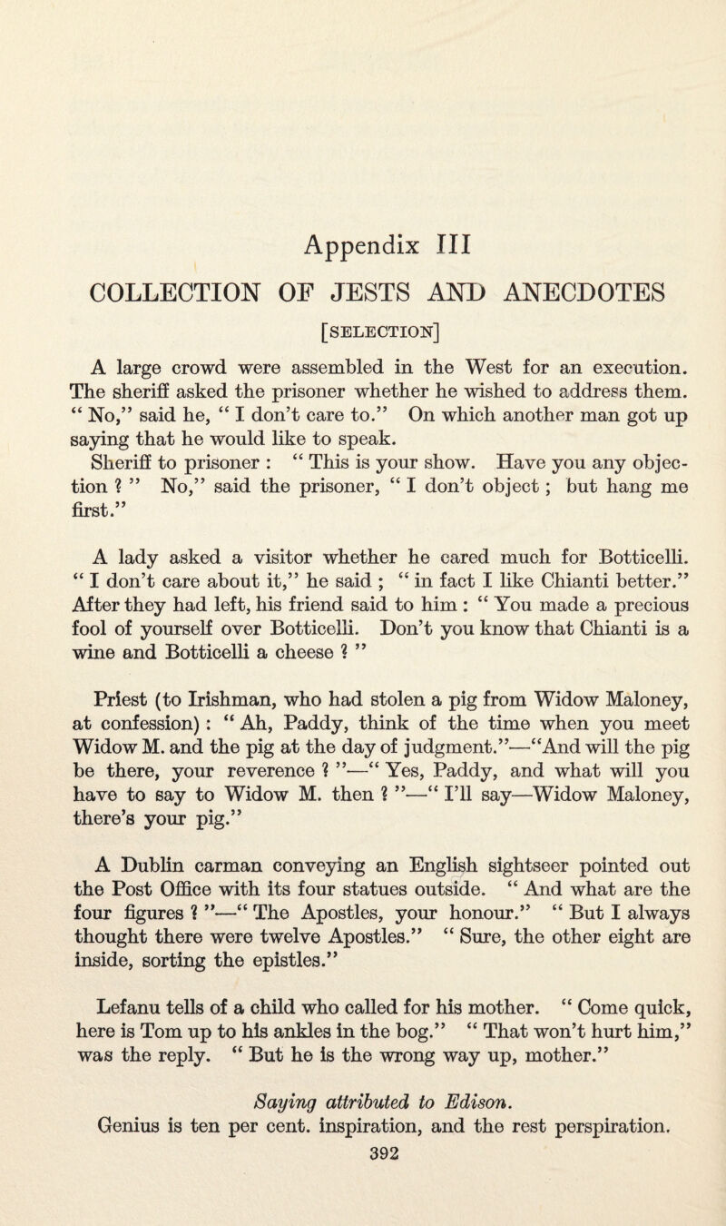 Appendix III COLLECTION OF JESTS AND ANECDOTES [selection] A large crowd were assembled in the West for an execution. The sheriff asked the prisoner whether he wished to address them. “ No,” said he, “ I don’t care to.” On which another man got up saying that he would like to speak. Sheriff to prisoner : “ This is your show. Have you any objec¬ tion ? ” No,” said the prisoner, “ I don’t object; but hang me first.” A lady asked a visitor whether he cared much for Botticelli. “ I don’t care about it,” he said ; “ in fact I like Chianti better.” After they had left, his friend said to him : “You made a precious fool of yourself over Botticelli. Don’t you know that Chianti is a wine and Botticelli a cheese ? ” Priest (to Irishman, who had stolen a pig from Widow Maloney, at confession) : “ Ah, Paddy, think of the time when you meet Widow M. and the pig at the day of judgment.”—“And will the pig be there, your reverence ? —“ Yes, Paddy, and what will you have to say to Widow M. then 1 ”—“ I’ll say—Widow Maloney, there’s your pig.” A Dublin carman conveying an English sightseer pointed out the Post Office with its four statues outside. “ And what are the four figures ? ”—“ The Apostles, your honour.” “ But I always thought there were twelve Apostles.” “ Sure, the other eight are inside, sorting the epistles.” Lefanu tells of a child who called for his mother. “ Come quick, here is Tom up to his ankles in the bog.” “ That won’t hurt him,” was the reply. “ But he is the wrong way up, mother.” Saying attributed to Edison. Genius is ten per cent, inspiration, and the rest perspiration.