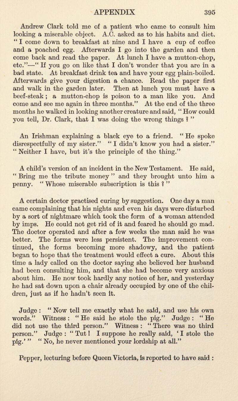 Andrew Clark told me of a patient who came to consult him looking a miserable object. A.C. asked as to his habits and diet. “ I come down to breakfast at nine and I have a cup of coffee and a poached egg. Afterwards I go into the garden and then come back and read the paper. At lunch I have a mutton-chop, etc.”—“ If you go on like that I don’t wonder that you are in a bad state. At breakfast drink tea and have your egg plain-boiled. Afterwards give your digestion a chance. Dead the paper first and walk in the garden later. Then at lunch you must have a beef-steak ; a mutton-chop is poison to a man like you. And come and see me again in three months.” At the end of the three months he walked in looking another creature and said, “ How could you tell, Dr. Clark, that I was doing the wrong things ? ” An Irishman explaining a black eye to a friend. “ He spoke disrespectfully of my sister.” “ I didn’t know you had a sister.” “ Neither I have, but it’s the principle of the thing.” A child’s version of an incident in the New Testament. He said, “ Bring me the tribute money ” and they brought unto him a penny. “ Whose miserable subscription is this ? ” A certain doctor practised curing by suggestion. One day a man came complaining that his nights and even his days were disturbed by a sort of nightmare which took the form of a woman attended by imps. He could not get rid of it and feared he should go mad. The doctor operated and after a few weeks the man said he was better. The forms were less persistent. The improvement con¬ tinued, the forms becoming more shadowy, and the patient began to hope that the treatment would effect a cure. About this time a lady called on the doctor saying she believed her husband had been consulting him, and that she had become very anxious about him. He now took hardly any notice of her, and yesterday he had sat down upon a chair already occupied by one of the chil¬ dren, just as if he hadn’t seen it. Judge : “ Now tell me exactly what he said, and use his own words.” Witness : “ He said he stole the pig.” Judge : “ He did not use the third person.” Witness : “ There was no third person.” Judge : “ Tut I I suppose he really said, ‘ I stole the pig.’ ” “ No, he never mentioned your lordship at all.” Pepper, lecturing before Queen Victoria, is reported to have said :