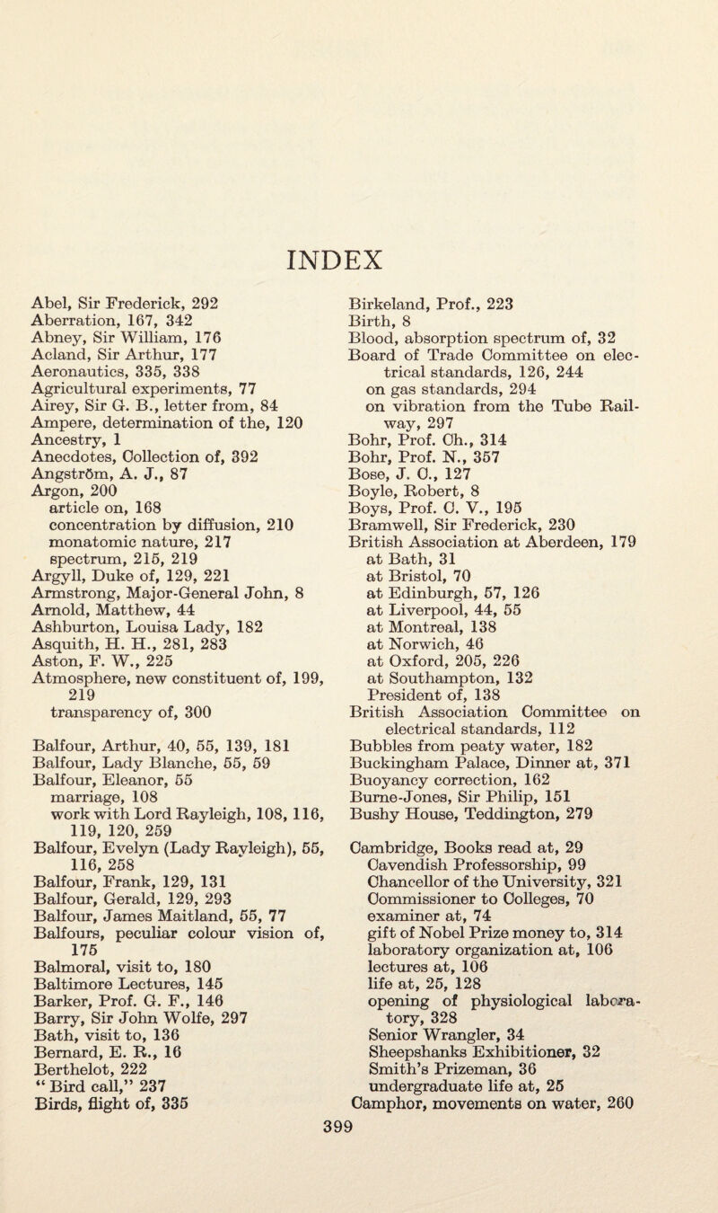 INDEX Abel, Sir Frederick, 292 Aberration, 167, 342 Abney, Sir William, 176 Acland, Sir Arthur, 177 Aeronautics, 335, 338 Agricultural experiments, 77 Airey, Sir G. B., letter from, 84 Ampere, determination of the, 120 Ancestry, 1 Anecdotes, Collection of, 392 Angstrom, A. J., 87 Argon, 200 article on, 168 concentration by diffusion, 210 monatomic nature, 217 spectrum, 215, 219 Argyll, Duke of, 129, 221 Armstrong, Major-General John, 8 Arnold, Matthew, 44 Ashburton, Louisa Lady, 182 Asquith, H. H., 281, 283 Aston, F. W., 225 Atmosphere, new constituent of, 199, 219 transparency of, 300 Balfour, Arthur, 40, 55, 139, 181 Balfour, Lady Blanche, 55, 59 Balfour, Eleanor, 55 marriage, 108 work with Lord Rayleigh, 108, 116, 119, 120, 259 Balfour, Evelyn (Lady Rayleigh), 55, 116, 258 Balfour, Frank, 129, 131 Balfour, Gerald, 129, 293 Balfour, James Maitland, 55, 77 Balfours, peculiar colour vision of, 175 Balmoral, visit to, 180 Baltimore Lectures, 145 Barker, Prof. G. F., 146 Barry, Sir John Wolfe, 297 Bath, visit to, 136 Bernard, E. R., 16 Berthelot, 222 “ Bird call,” 237 Birds, flight of, 335 Birkeland, Prof., 223 Birth, 8 Blood, absorption spectrum of, 32 Board of Trade Committee on elec¬ trical standards, 126, 244 on gas standards, 294 on vibration from the Tube Rail¬ way, 297 Bohr, Prof. Oh., 314 Bohr, Prof. N., 357 Bose, J. 0., 127 Boyle, Robert, 8 Boys, Prof. C. V., 195 Bramwell, Sir Frederick, 230 British Association at Aberdeen, 179 at Bath, 31 at Bristol, 70 at Edinburgh, 57, 126 at Liverpool, 44, 55 at Montreal, 138 at Norwich, 46 at Oxford, 205, 226 at Southampton, 132 President of, 138 British Association Committee on electrical standards, 112 Bubbles from peaty water, 182 Buckingham Palace, Dinner at, 371 Buoyancy correction, 162 Burne-Jones, Sir Philip, 151 Bushy House, Teddington, 279 Cambridge, Books read at, 29 Cavendish Professorship, 99 Chancellor of the University, 321 Commissioner to Colleges, 70 examiner at, 74 gift of Nobel Prize money to, 314 laboratory organization at, 106 lectures at, 106 life at, 25, 128 opening of physiological labora¬ tory, 328 Senior Wrangler, 34 Sheepshanks Exhibitioner, 32 Smith’s Prizeman, 36 undergraduate life at, 25 Camphor, movements on water, 260