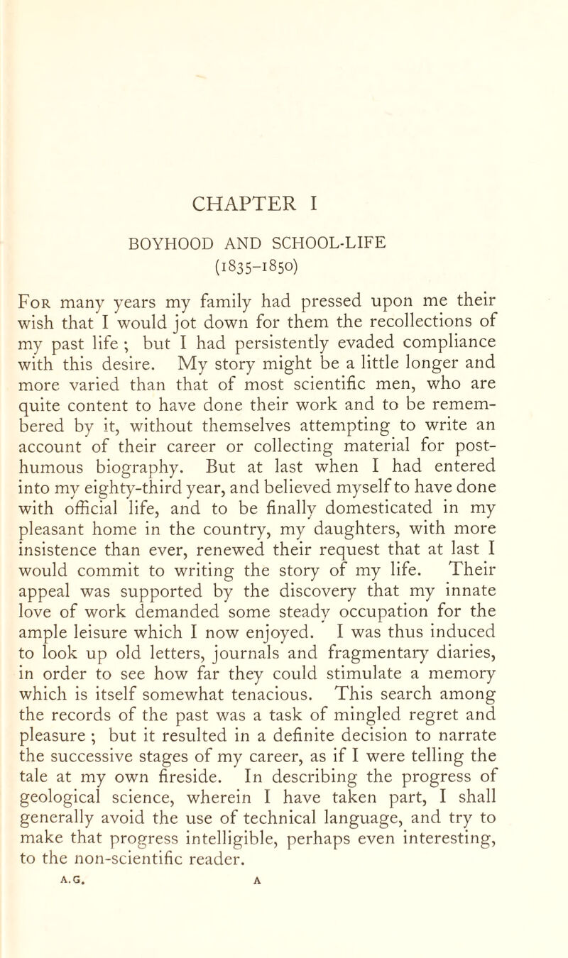 BOYHOOD AND SCHOOL-LIFE (1835-1850) For many years my family had pressed upon me their wish that I would jot down for them the recollections of my past life ; but I had persistently evaded compliance with this desire. My story might be a little longer and more varied than that of most scientific men, who are quite content to have done their work and to be remem¬ bered by it, without themselves attempting to write an account of their career or collecting material for post¬ humous biography. But at last when I had entered into my eighty-third year, and believed myself to have done with official life, and to be finally domesticated in my pleasant home in the country, my daughters, with more insistence than ever, renewed their request that at last I would commit to writing the story of my life. Their appeal was supported by the discovery that my innate love of work demanded some steady occupation for the ample leisure which I now enjoyed. I was thus induced to look up old letters, journals and fragmentaiq^ diaries, in order to see how far they could stimulate a memory which is itself somewhat tenacious. This search among the records of the past was a task of mingled regret and pleasure ; but it resulted in a definite decision to narrate the successive stages of my career, as if I were telling the tale at my own fireside. In describing the progress of geological science, wherein I have taken part, I shall generally avoid the use of technical language, and try to make that progress intelligible, perhaps even interesting, to the non-scientific reader.