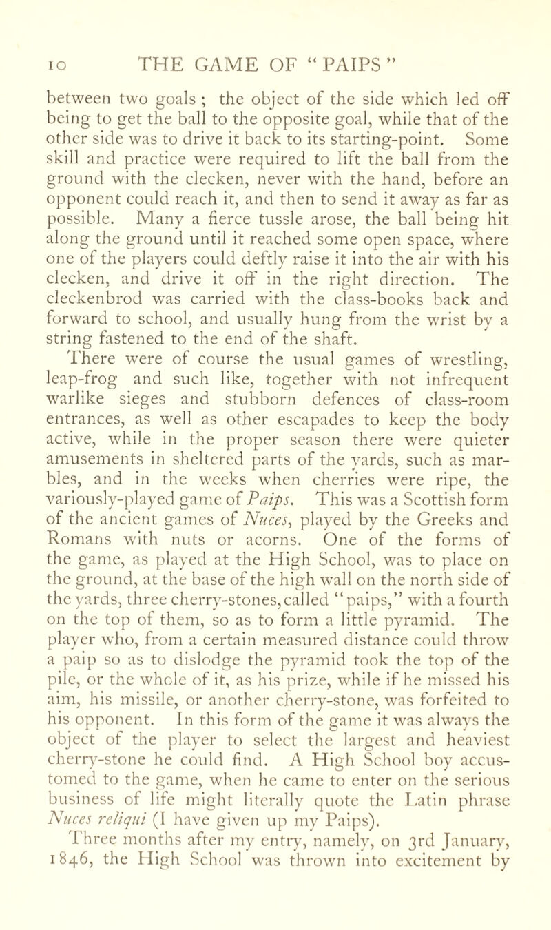 lO THE GAME OF “ PAIPS ” between two goals ; the object of the side which led off being to get the ball to the opposite goal, while that of the other side was to drive it back to its starting-point. Some skill and practice were required to lift the ball from the ground with the clecken, never with the hand, before an opponent could reach it, and then to send it away as far as possible. Many a fierce tussle arose, the ball being hit along the ground until it reached some open space, where one of the players could deftly raise it into the air with his clecken, and drive it off in the right direction. The cleckenbrod was carried with the class-books back and forward to school, and usually hung from the wrist by a string fastened to the end of the shaft. There were of course the usual games of wrestling, leap-frog and such like, together with not infrequent warlike sieges and stubborn defences of class-room entrances, as well as other escapades to keep the body active, while in the proper season there were quieter amusements in sheltered parts of the yards, such as mar¬ bles, and in the weeks when cherries were ripe, the variously-played game of Paips. This was a Scottish form of the ancient games of Nuces^ played by the Greeks and Romans with nuts or acorns. One of the forms of the game, as played at the High School, was to place on the ground, at the base of the high wall on the north side of the yards, three cherry-stones,called “paips,” with a fourth on the top of them, so as to form a little pyramid. The player who, from a certain measured distance could throw a paip so as to dislodge the pyramid took the top of the pile, or the whole of it, as his prize, while if he missed his aim, his missile, or another cherry-stone, was forfeited to his opponent. In this form of the game it was always the object of the player to select the largest and heaviest cherr)'-stone he could find. A High School boy accus¬ tomed to the game, when he came to enter on the serious business of life might literally quote the Latin phrase Nuces reliqui (I have given up my Paips). Three months after my entn-q namely, on 3rd January, 1846, the High School was thrown into excitement by