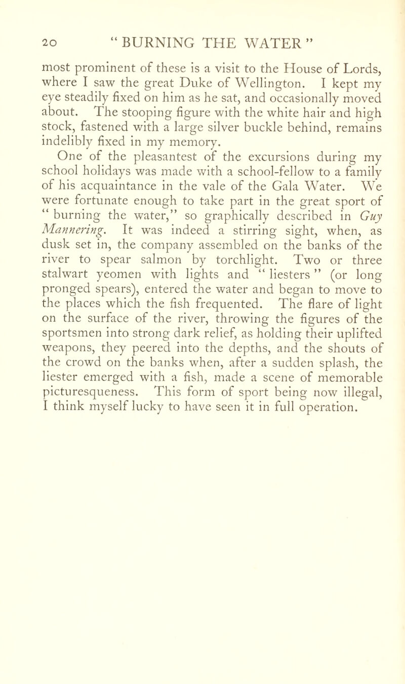most prominent of these Is a visit to the House of Lords, where I saw the great Duke of Wellington. I kept my eye steadily fixed on him as he sat, and occasionally moved about. The stooping figure with the white hair and high stock, fastened with a large silver buckle behind, remains indelibly fixed In my memory. One of the pleasantest of the excursions during my school holidays was made with a school-fellow to a family of his acquaintance in the vale of the Gala Water. We were fortunate enough to take part in the great sport of “ burning the water,” so graphically described in Guy Mannering. It was indeed a stirring sight, when, as dusk set in, the company assembled on the banks of the river to spear salmon by torchlight. Two or three stalwart yeomen with lights and “ Hesters ” (or long pronged spears), entered the water and began to move to the places which the fish frequented. The flare of light on the surface of the river, throwing the figures of the sportsmen into strong dark relief, as holding their uplifted weapons, they peered into the depths, and the shouts of the crowd on the banks when, after a sudden splash, the Hester emerged with a fish, made a scene of memorable picturesqueness. This form of sport being now illegal, I think myself lucky to have seen it in full operation.