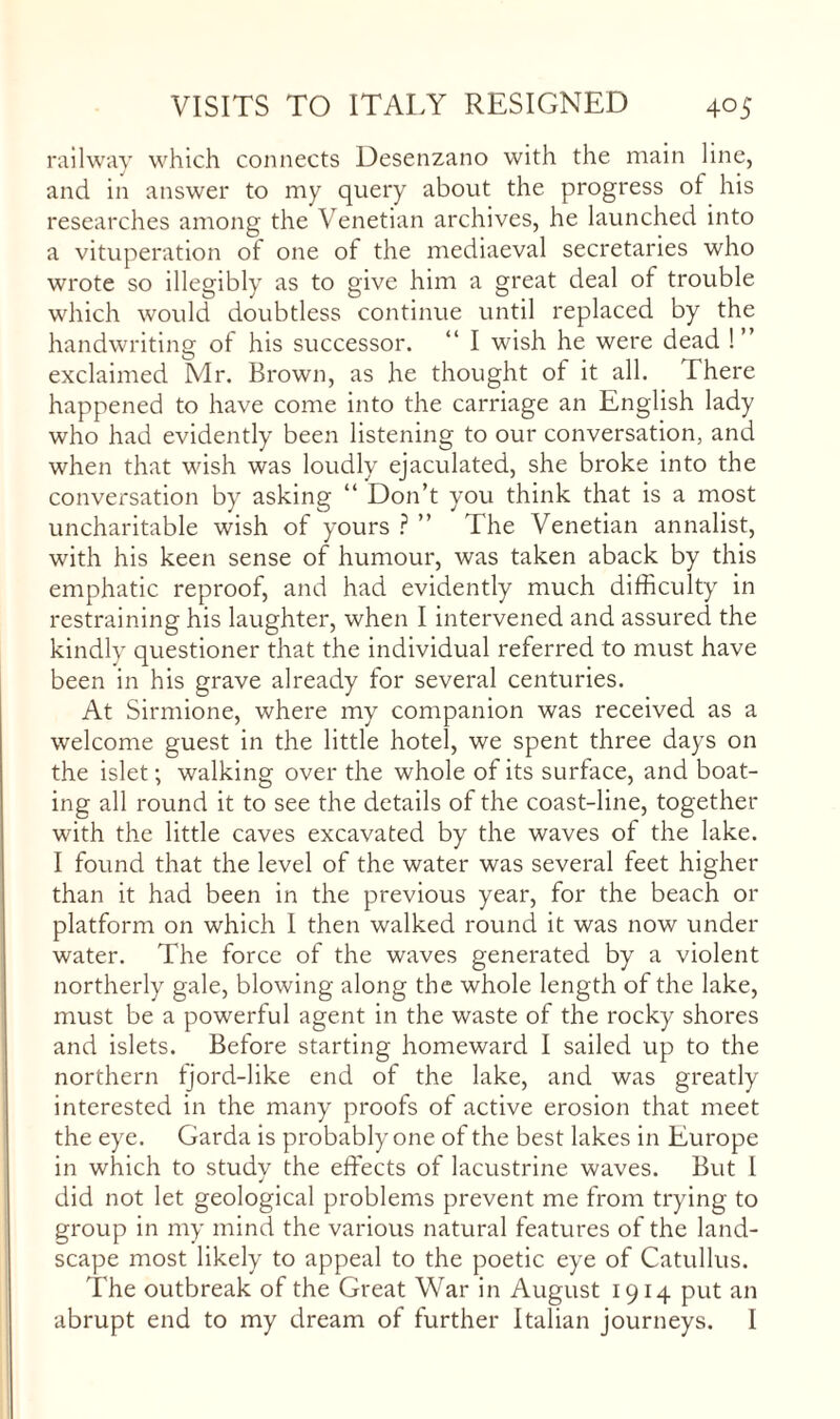railway which connects Desenzano with the main line, and in answer to my query about the progress of his researches among the Venetian archives, he launched into a vituperation of one of the mediaeval secretaries who wrote so illegibly as to give him a great deal of trouble which would doubtless continue until replaced by the handwriting of his successor. “ I wish he were dead !” exclaimed Mr. Brown, as he thought of it all. There happened to have come into the carriage an English lady who had evidently been listening to our conversation, and when that wish was loudly ejaculated, she broke into the conversation by asking “ Don’t you think that is a most uncharitable wish of yours ” The Venetian annalist, with his keen sense of humour, was taken aback by this emphatic reproof, and had evidently much difficulty in restraining his laughter, when I intervened and assured the kindly questioner that the individual referred to must have been in his grave already for several centuries. At Sirmione, where my companion was received as a welcome guest in the little hotel, we spent three days on the islet; walking over the whole of its surface, and boat¬ ing all round it to see the details of the coast-line, together with the little caves excavated by the waves of the lake. I found that the level of the water was several feet higher than it had been in the previous year, for the beach or platform on which I then walked round it was now under water. The force of the waves generated by a violent northerly gale, blowing along the whole length of the lake, must be a powerful agent in the waste of the rocky shores and islets. Before starting homeward I sailed up to the northern tjord-like end of the lake, and was greatly interested in the many proofs of active erosion that meet the eye. Garda is probably one of the best lakes in Europe in which to study the effects of lacustrine waves. But I did not let geological problems prevent me from trying to group in my mind the various natural features of the land¬ scape most likely to appeal to the poetic eye of Catullus. The outbreak of the Great War in August 1914 put an abrupt end to my dream of further Italian journeys. I