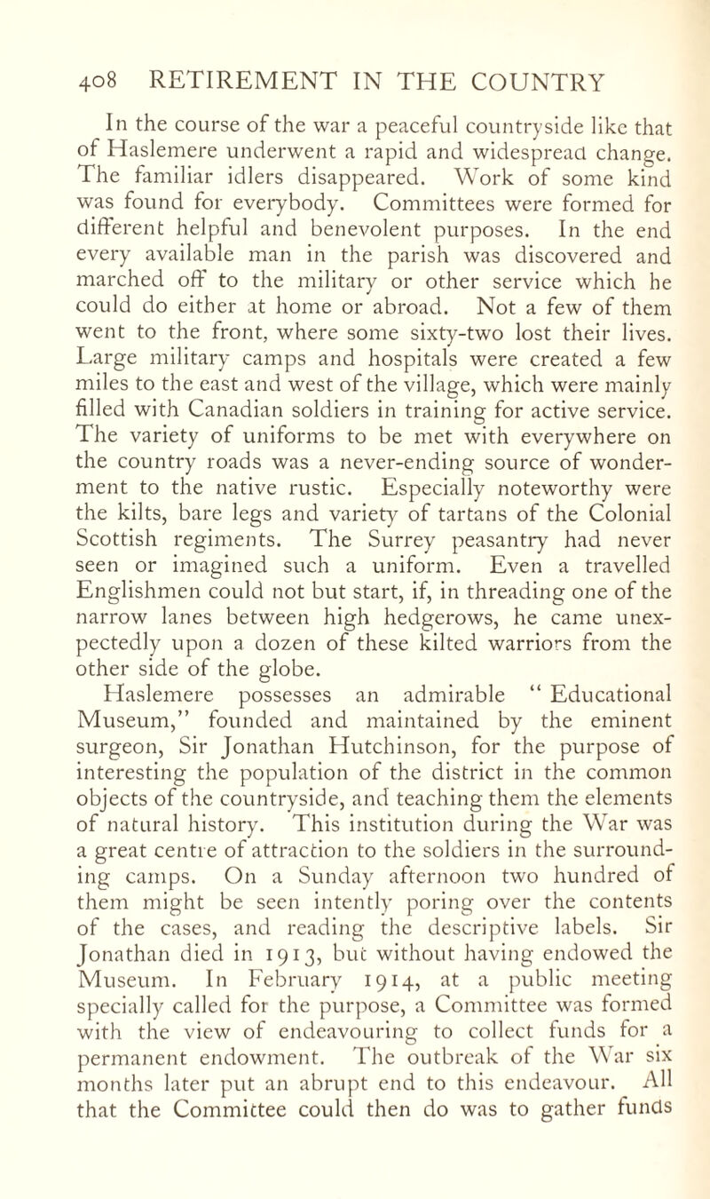 In the course of the war a peaceful countryside like that of Haslemere underwent a rapid and widespread change. The familiar idlers disappeared. Work of some kind was found for everybody. Committees were formed for different helpful and benevolent purposes. In the end every available man in the parish was discovered and marched off to the military or other service which he could do either at home or abroad. Not a few of them went to the front, where some sixty-two lost their lives. Large military camps and hospitals were created a few miles to the east and west of the village, which were mainly filled with Canadian soldiers in training for active service. The variety of uniforms to be met with everywhere on the country roads was a never-ending source of wonder¬ ment to the native rustic. Especially noteworthy were the kilts, bare legs and variety of tartans of the Colonial Scottish regiments. The Surrey peasantry had never seen or imagined such a uniform. Even a travelled Englishmen could not but start, if, in threading one of the narrow lanes between high hedgerows, he came unex¬ pectedly upon a dozen of these kilted warriors from the other side of the globe. Haslemere possesses an admirable “ Educational Museum,” founded and maintained by the eminent surgeon. Sir Jonathan Hutchinson, for the purpose of interesting the population of the district in the common objects of the countryside, and teaching them the elements of natural history^ This institution during the War was a great centre of attraction to the soldiers in the surround¬ ing camps. On a Sunday afternoon two hundred of them might be seen intently’ poring over the contents of the cases, and reading the descriptive labels. Sir Jonathan died in 1913, but without having endowed the Museum. In February 1914, at a public meeting specially called for the purpose, a Committee was formed with the view of endeavouring to collect funds for a permanent endowment. The outbreak of the War six months later put an abrupt end to this endeavour. All that the Committee could then do was to gather funcls