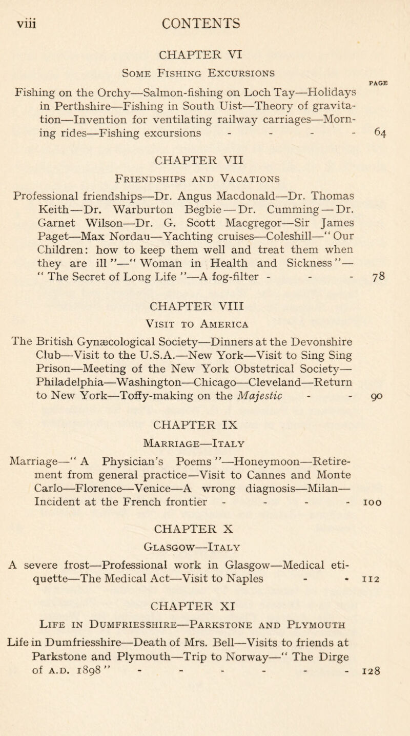 CHAPTER VI Some Fishing Excursions PAGE Fishing on the Orchy—Salmon-fishing on Loch Tay—Holidays in Perthshire—Fishing in South Uist—Theory of gravita¬ tion—Invention for ventilating railway carriages—Morn¬ ing rides—Fishing excursions - - - - 64 CHAPTER VII Friendships and Vacations Professional friendships—Dr. Angus Macdonald—Dr. Thomas Keith—Dr. Warburton Begbie — Dr. Cumming — Dr. Garnet Wilson—Dr. G. Scott Macgregor—Sir James Paget—Max Nordau—Yachting cruises—Coleshill—“Our Children: how to keep them well and treat them when they are ill ”—“Woman in Health and Sickness”— “ The Secret of Long Life ”—A fog-filter - - - 78 CHAPTER VIII Visit to America The British Gynaecological Society—Dinners at the Devonshire Club—Visit to the U.S.A.—New York—Visit to Sing Sing Prison—Meeting of the New York Obstetrical Society— Philadelphia—Washington—Chicago—Cleveland—Return to New York—Toffy-making on the Majestic - go CHAPTER IX Marriage—Italy Marriage—“ A Physician’s Poems ”—Honeymoon—Retire¬ ment from general practice—Visit to Cannes and Monte Carlo—Florence—Venice—A wrong diagnosis—Milan— Incident at the French frontier - 100 CHAPTER X Glasgow—Italy A severe frost—Professional work in Glasgow—Medical eti¬ quette—The Medical Act—Visit to Naples - - 112 CHAPTER XI Life in Dumfriesshire—Parkstone and Plymouth Life in Dumfriesshire—Death of Mrs. Bell—Visits to friends at Parkstone and Plymouth—Trip to Norway—“ The Dirge of a. d. 1898 ” 128