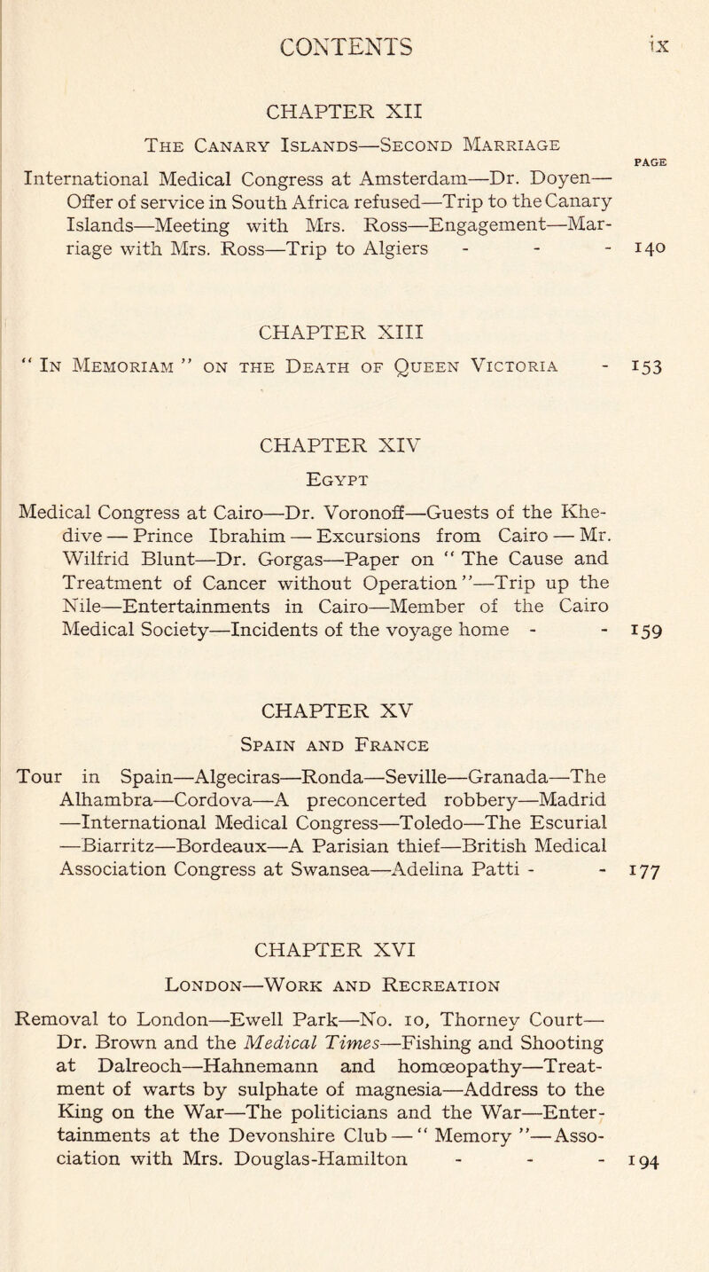 CHAPTER XII The Canary Islands—Second Marriage PAGE International Medical Congress at Amsterdam—Dr. Doyen— Offer of service in South Africa refused—Trip to the Canary Islands—Meeting with Mrs. Ross—Engagement—Mar¬ riage with Mrs. Ross—Trip to Algiers - - - 140 CHAPTER XIII “ In Memoriam ” on the Death of Queen Victoria - 153 CHAPTER XIV Egypt Medical Congress at Cairo—Dr. Voronoff—Guests of the Khe¬ dive — Prince Ibrahim — Excursions from Cairo — Mr. Wilfrid Blunt—Dr. Gorgas—Paper on “ The Cause and Treatment of Cancer without Operation”—Trip up the Nile—Entertainments in Cairo—Member of the Cairo Medical Society—Incidents of the voyage home - 159 CHAPTER XV Spain and France Tour in Spain—Algeciras—Ronda—Seville—Granada—The Alhambra—Cordova—A preconcerted robbery—Madrid —International Medical Congress—Toledo—The Escurial —Biarritz—Bordeaux—A Parisian thief—British Medical Association Congress at Swansea—Adelina Patti - - 177 CHAPTER XVI London—Work and Recreation Removal to London—Ewell Park—No. 10, Thorney Court— Dr. Brown and the Medical Times—Fishing and Shooting at Dalreoch—Hahnemann and homoeopathy—Treat¬ ment of warts by sulphate of magnesia—Address to the King on the War—The politicians and the War—Enter¬ tainments at the Devonshire Club — “ Memory ”—Asso¬ ciation with Mrs. Douglas-Hamilton - 194