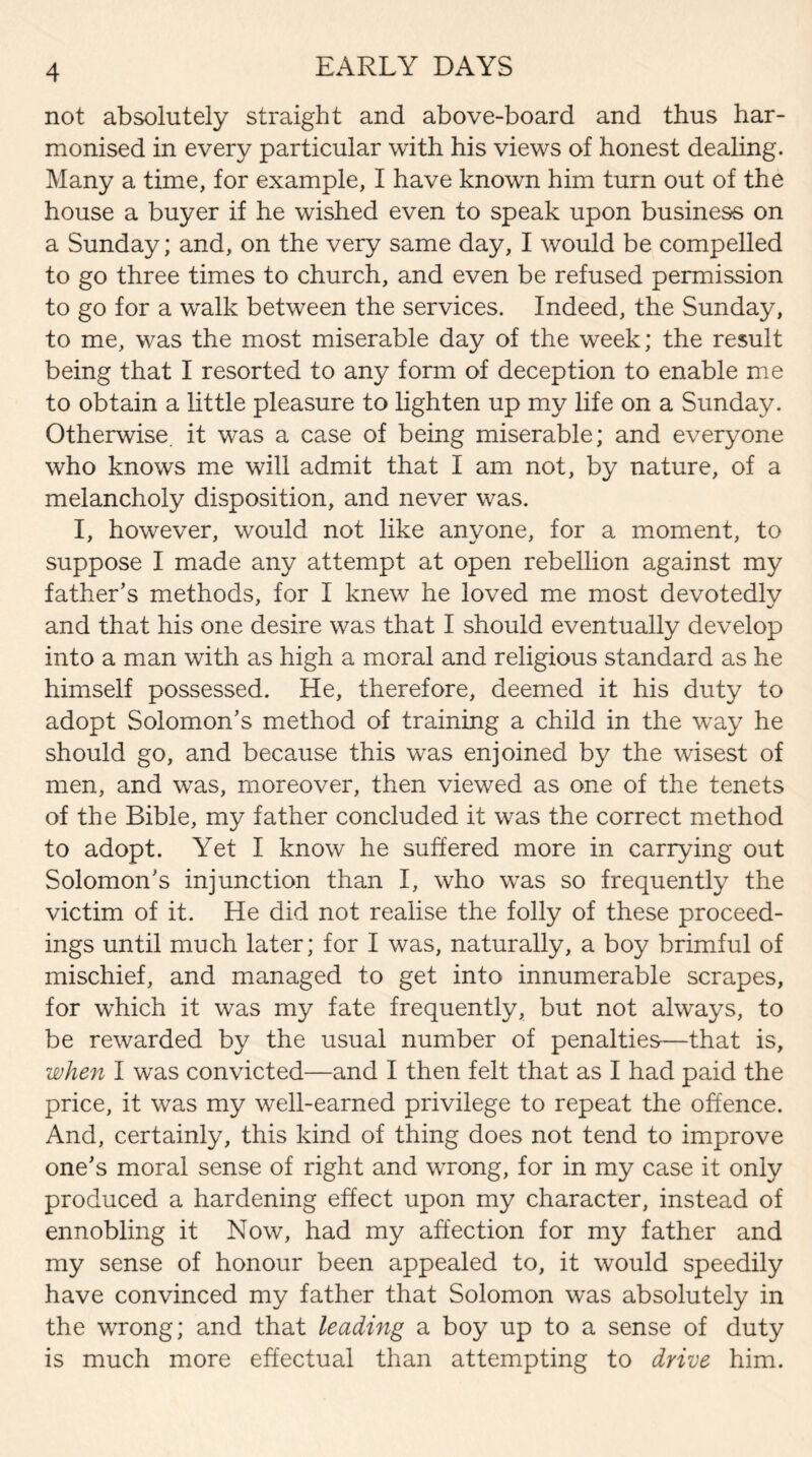 not absolutely straight and above-board and thus har¬ monised in every particular with his views of honest dealing. Many a time, for example, I have known him turn out of the house a buyer if he wished even to speak upon business on a Sunday; and, on the very same day, I would be compelled to go three times to church, and even be refused permission to go for a walk between the services. Indeed, the Sunday, to me, was the most miserable day of the week; the result being that I resorted to any form of deception to enable me to obtain a little pleasure to lighten up my life on a Sunday. Otherwise, it was a case of being miserable; and everyone who knows me will admit that I am not, by nature, of a melancholy disposition, and never was. I, however, would not like anyone, for a moment, to suppose I made any attempt at open rebellion against my father’s methods, for I knew he loved me most devotedly and that his one desire was that I should eventually develop into a man with as high a moral and religious standard as he himself possessed. He, therefore, deemed it his duty to adopt Solomon’s method of training a child in the way he should go, and because this was enjoined by the wisest of men, and was, moreover, then viewed as one of the tenets of the Bible, my father concluded it was the correct method to adopt. Yet I know he suffered more in carrying out Solomon’s injunction than I, who was so frequently the victim of it. He did not realise the folly of these proceed¬ ings until much later; for I was, naturally, a boy brimful of mischief, and managed to get into innumerable scrapes, for which it was my fate frequently, but not always, to be rewarded by the usual number of penalties—that is, when I was convicted—and I then felt that as I had paid the price, it was my well-earned privilege to repeat the offence. And, certainly, this kind of thing does not tend to improve one’s moral sense of right and wrong, for in my case it only produced a hardening effect upon my character, instead of ennobling it Now, had my affection for my father and my sense of honour been appealed to, it would speedily have convinced my father that Solomon was absolutely in the wrong; and that leading a boy up to a sense of duty is much more effectual than attempting to drive him.