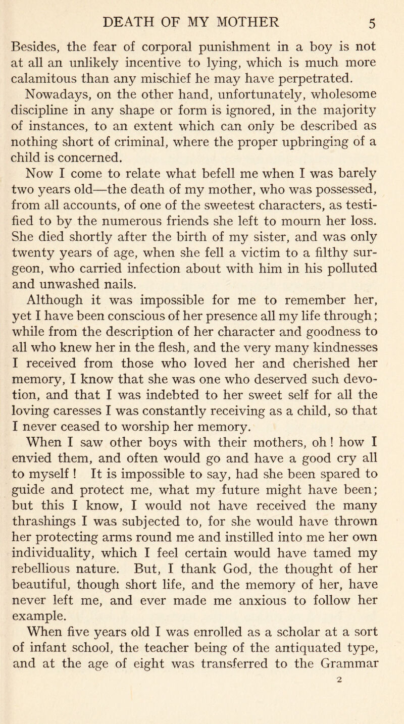 Besides, the fear of corporal punishment in a boy is not at all an unlikely incentive to lying, which is much more calamitous than any mischief he may have perpetrated. Nowadays, on the other hand, unfortunately, wholesome discipline in any shape or form is ignored, in the majority of instances, to an extent which can only be described as nothing short of criminal, where the proper upbringing of a child is concerned. Now I come to relate what befell me when I was barely two years old—the death of my mother, who was possessed, from all accounts, of one of the sweetest characters, as testi¬ fied to by the numerous friends she left to mourn her loss. She died shortly after the birth of my sister, and was onfy twenty years of age, when she fell a victim to a filthy sur¬ geon, who carried infection about with him in his polluted and unwashed nails. Although it was impossible for me to remember her, yet I have been conscious of her presence all my life through; while from the description of her character and goodness to all who knew her in the flesh, and the very many kindnesses I received from those who loved her and cherished her memory, I know that she was one who deserved such devo¬ tion, and that I was indebted to her sweet self for all the loving caresses I was constantly receiving as a child, so that I never ceased to worship her memory. When I saw other boys with their mothers, oh! how I envied them, and often would go and have a good cry all to myself ! It is impossible to say, had she been spared to guide and protect me, what my future might have been; but this I know, I would not have received the many thrashings I was subjected to, for she would have thrown her protecting arms round me and instilled into me her own individuality, which I feel certain would have tamed my rebellious nature. But, I thank God, the thought of her beautiful, though short life, and the memory of her, have never left me, and ever made me anxious to follow her example. When five years old I was enrolled as a scholar at a sort of infant school, the teacher being of the antiquated type, and at the age of eight was transferred to the Grammar