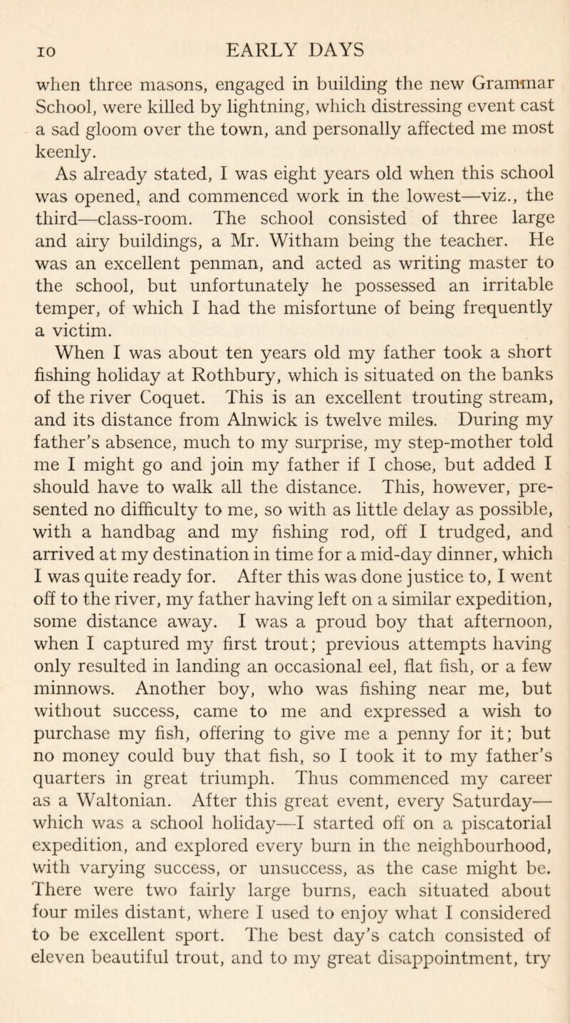 when three masons, engaged in building the new Grammar School, were killed by lightning, which distressing event cast a sad gloom over the town, and personally affected me most keenly. As already stated, I was eight years old when this school was opened, and commenced work in the lowest—viz., the third—class-room. The school consisted of three large and airy buildings, a Mr. Witham being the teacher. He was an excellent penman, and acted as writing master to the school, but unfortunately he possessed an irritable temper, of which I had the misfortune of being frequently a victim. When I was about ten years old my father took a short fishing holiday at Rothbury, which is situated on the banks of the river Coquet. This is an excellent trouting stream, and its distance from Alnwick is twelve miles. During my father’s absence, much to my surprise, my step-mother told me I might go and join my father if I chose, but added I should have to walk all the distance. This, however, pre¬ sented no difficulty to me, so with as little delay as possible, with a handbag and my fishing rod, off I trudged, and arrived at my destination in time for a mid-da}/ dinner, which I was quite ready for. After this was done justice to, I went off to the river, my father having left on a similar expedition, some distance away. I was a proud boy that afternoon, when I captured my first trout; previous attempts having only resulted in landing an occasional eel, flat fish, or a few minnows. Another boy, who was fishing near me, but without success, came to me and expressed a wish to purchase my fish, offering to give me a penny for it; but no money could buy that fish, so I took it to my father's quarters in great triumph. Thus commenced my career as a Waltonian. After this great event, every Saturday— which was a school holiday—I started off on a piscatorial expedition, and explored every burn in the neighbourhood, with varying success, or unsuccess, as the case might be. There were two fairly large burns, each situated about four miles distant, where I used to enjoy what I considered to be excellent sport. The best day's catch consisted of eleven beautiful trout, and to my great disappointment, try