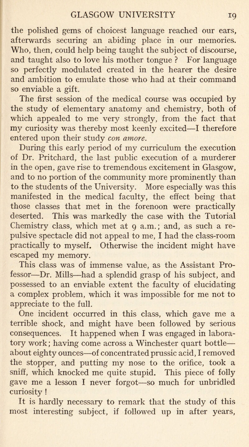 the polished gems of choicest language reached our ears, afterwards securing an abiding place in our memories. Who, then, could help being taught the subject of discourse, and taught also to love his mother tongue ? For language so perfectly modulated created in the hearer the desire and ambition to emulate those who had at their command so enviable a gift. The first session of the medical course was occupied by the study of elementary anatomy and chemistry, both of which appealed to me very strongly, from the fact that my curiosity was thereby most keenly excited—I therefore entered upon their study con amore. During this early period of my curriculum the execution of Dr. Pritchard, the last public execution of a murderer in the open, gave rise to tremendous excitement in Glasgow, and to no portion of the community more prominently than to the students of the University. More especially was this manifested in the medical faculty, the effect being that those classes that met in the forenoon were practically deserted. This was markedly the case with the Tutorial Chemistry class, which met at 9 a.m.; and, as such a re¬ pulsive spectacle did not appeal to me, I had the class-room practically to myself. Otherwise the incident might have escaped my memory. This class was of immense value, as the Assistant Pro¬ fessor—Dr. Mills—had a splendid grasp of his subject, and possessed to an enviable extent the faculty of elucidating a complex problem, which it was impossible for me not to appreciate to the full. One incident occurred in this class, which gave me a terrible shock, and might have been followed by serious consequences. It happened when I was engaged in labora¬ tory work; having come across a Winchester quart bottle— about eighty ounces—of concentrated prussic acid, I removed the stopper, and putting my nose to the orifice, took a sniff, which knocked me quite stupid. This piece of folly gave me a lesson I never forgot—so much for unbridled curiosity ! It is hardly necessary to remark that the study of this most interesting subject, if followed up in after years,