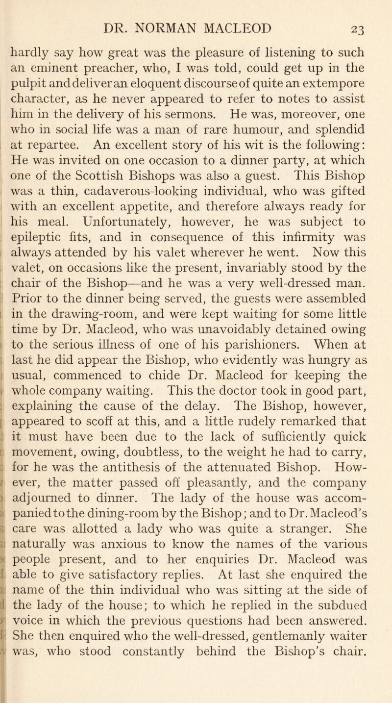 DR. NORMAN MACLEOD hardly say how great was the pleasure of listening to such an eminent preacher, who, I was told, could get up in the pulpit and deliver an eloquent discourse of quite an extempore character, as he never appeared to refer to notes to assist him in the delivery of his sermons. He was, moreover, one who in social life was a man of rare humour, and splendid at repartee. An excellent story of his wit is the following: He was invited on one occasion to a dinner party, at which one of the Scottish Bishops was also a guest. This Bishop was a thin, cadaverous-looking individual, who was gifted with an excellent appetite, and therefore always ready for his meal. Unfortunately, however, he was subject to epileptic fits, and in consequence of this infirmity was always attended by his valet wherever he went. Now this valet, on occasions like the present, invariably stood by the chair of the Bishop—and he was a very well-dressed man. Prior to the dinner being served, the guests were assembled in the drawing-room, and were kept waiting for some little time by Dr. Macleod, who was unavoidably detained owing to the serious illness of one of his parishioners. When at last he did appear the Bishop, who evidently was hungry as usual, commenced to chide Dr. Macleod for keeping the whole company waiting. This the doctor took in good part, explaining the cause of the delay. The Bishop, however, appeared to scoff at this, and a little rudely remarked that it must have been due to the lack of sufficiently quick movement, owing, doubtless, to the weight he had to carry, for he was the antithesis of the attenuated Bishop. How¬ ever, the matter passed off pleasantly, and the company adjourned to dinner. The lady of the house was accom¬ panied to the dining-room by the Bishop; and to Dr. Macleod’s > care was allotted a lady who was quite a stranger. She naturally was anxious to know the names of the various people present, and to her enquiries Dr. Macleod was able to give satisfactory replies. At last she enquired the name of the thin individual who was sitting at the side of the lady of the house; to which he replied in the subdued voice in which the previous questions had been answered. I She then enquired who the well-dressed, gentlemanly waiter . was, who stood constantly behind the Bishop’s chair.