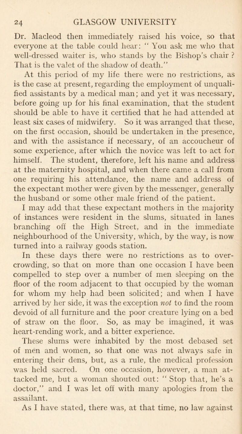 Dr. Macleod then immediately raised his voice, so that everyone at the table could hear: “ You ask me who that well-dressed waiter is, who stands by the Bishop’s chair ? That is the valet of the shadow of death.” At this period of my life there were no restrictions, as is the case at present, regarding the employment of unquali¬ fied assistants by a medical man; and yet it was necessary, before going up for his final examination, that the student should be able to have it certified that he had attended at least six cases of midwifery. So it was arranged that these, on the first occasion, should be undertaken in the presence, and with the assistance if necessary, of an accoucheur of some experience, after which the novice was left to act for himself. The student, therefore, left his name and address at the maternity hospital, and when there came a call from one requiring his attendance, the name and address of the expectant mother were given by the messenger, generally the husband or some other male friend of the patient. I may add that these expectant mothers in the majority of instances were resident in the slums, situated in lanes branching off the High Street, and in the immediate neighbourhood of the University, which, by the way, is now turned into a railway goods station. In these days there were no restrictions as to over¬ crowding, so that on more than one occasion I have been compelled to step over a number of men sleeping on the floor of the room adjacent to that occupied by the woman for whom my help had been solicited; and when I have arrived by her side, it was the exception not to find the room devoid of all furniture and the poor creature lying on a bed of straw on the floor. So, as may be imagined, it was heart-rending work, and a bitter experience. These slums were inhabited by the most debased set of men and women, so that one was not always safe in entering their dens, but, as a rule, the medical profession was held sacred. On one occasion, however, a man at¬ tacked me, but a woman shouted out: “ Stop that, lie's a doctor,” and I was let off with many apologies from the assailant. As I have stated, there was, at that time, no law against