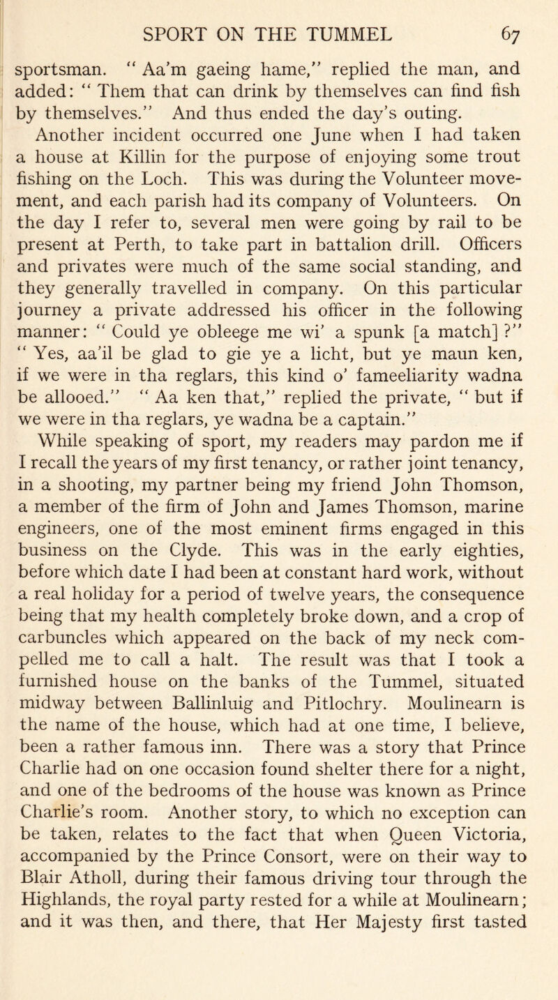 sportsman. “ Aa’m gaeing hame,” replied the man, and added: “ Them that can drink by themselves can find fish by themselves/’ And thus ended the day’s outing. Another incident occurred one June when I had taken a house at Killin for the purpose of enjoying some trout fishing on the Loch. This was during the Volunteer move¬ ment, and each parish had its company of Volunteers. On the day I refer to, several men were going by rail to be present at Perth, to take part in battalion drill. Officers and privates were much of the same social standing, and they generally travelled in company. On this particular journey a private addressed his officer in the following manner: “ Could ye obleege me wi’ a spunk [a match] ?” “ Yes, aa’il be glad to gie ye a licht, but ye maun ken, if we were in tha reglars, this kind o’ fameeliarity wadna be allooed.” “ Aa ken that,” replied the private, “ but if we were in tha reglars, ye wadna be a captain.” While speaking of sport, my readers may pardon me if I recall the years of my first tenancy, or rather joint tenancy, in a shooting, my partner being my friend John Thomson, a member of the firm of John and James Thomson, marine engineers, one of the most eminent firms engaged in this business on the Clyde. This was in the early eighties, before which date I had been at constant hard work, without a real holiday for a period of twelve years, the consequence being that my health completely broke down, and a crop of carbuncles which appeared on the back of my neck com¬ pelled me to call a halt. The result was that I took a furnished house on the banks of the Tummel, situated midway between Ballinluig and Pitlochry. Moulinearn is the name of the house, which had at one time, I believe, been a rather famous inn. There was a story that Prince Charlie had on one occasion found shelter there for a night, and one of the bedrooms of the house was known as Prince Charlie’s room. Another story, to which no exception can be taken, relates to the fact that when Queen Victoria, accompanied by the Prince Consort, were on their way to Blair Atholl, during their famous driving tour through the Highlands, the royal party rested for a while at Moulinearn; and it was then, and there, that Her Majesty first tasted