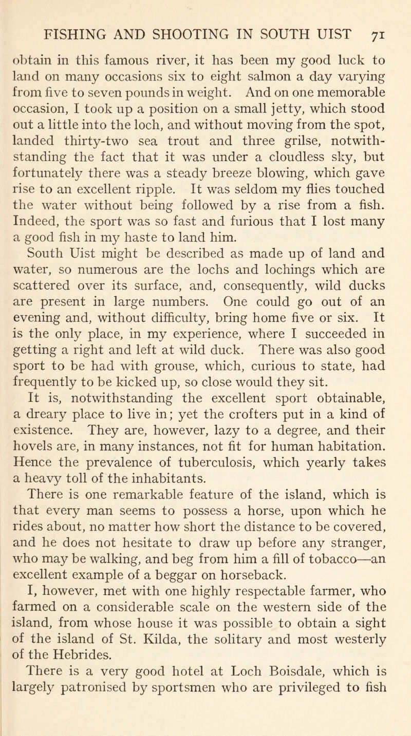 obtain in this famous river, it has been my good luck to land on many occasions six to eight salmon a day varying from five to seven pounds in weight. And on one memorable occasion, I took up a position on a small jetty, which stood out a little into the loch, and without moving from the spot, landed thirty-two sea trout and three grilse, notwith¬ standing the fact that it was under a cloudless sky, but fortunately there was a steady breeze blowing, which gave rise to an excellent ripple. It was seldom my flies touched the water without being followed by a rise from a fish. Indeed, the sport was so fast and furious that I lost many a good fish in my haste to land him. South Uist might be described as made up of land and water, so numerous are the lochs and lochings which are scattered over its surface, and, consequently, wild ducks are present in large numbers. One could go out of an evening and, without difficulty, bring home five or six. It is the only place, in my experience, where I succeeded in getting a right and left at wild duck. There was also good sport to be had with grouse, which, curious to state, had frequently to be kicked up, so close would they sit. It is, notwithstanding the excellent sport obtainable, a dreary place to live in; yet the crofters put in a kind of existence. They are, however, lazy to a degree, and their hovels are, in many instances, not fit for human habitation. Hence the prevalence of tuberculosis, which yearly takes a heavy toll of the inhabitants. There is one remarkable feature of the island, which is that every man seems to possess a horse, upon which he rides about, no matter how short the distance to be covered, and he does not hesitate to draw up before any stranger, who may be walking, and beg from him a fill of tobacco—an excellent example of a beggar on horseback. I, however, met with one highly respectable farmer, who farmed on a considerable scale on the western side of the island, from whose house it was possible to obtain a sight of the island of St. Kilda, the solitary and most westerly of the Hebrides. There is a very good hotel at Loch Boisdale, which is largely patronised by sportsmen who are privileged to fish