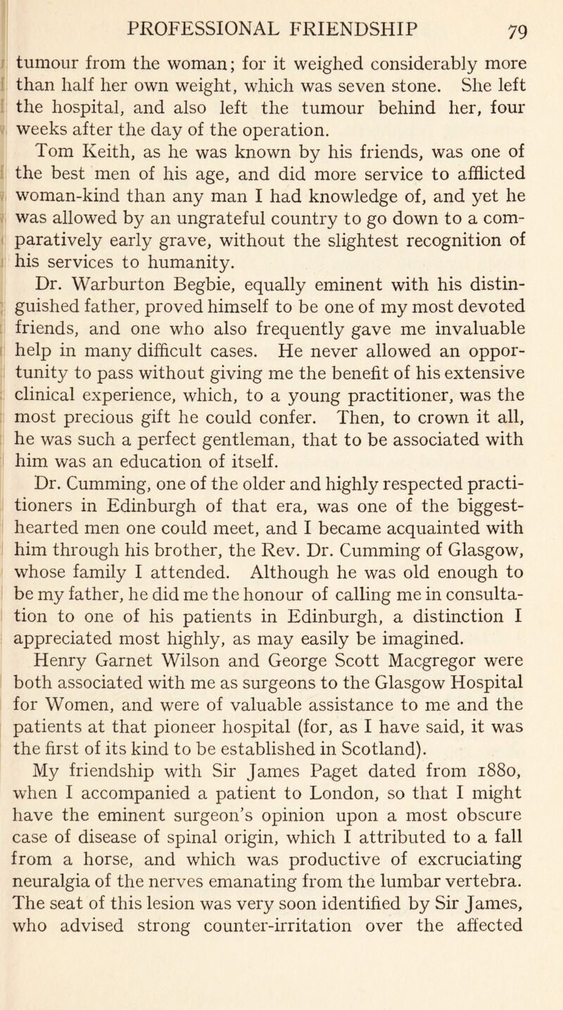 PROFESSIONAL FRIENDSHIP tumour from the woman; for it weighed considerably more than half her own weight, which was seven stone. She left the hospital, and also left the tumour behind her, four weeks after the day of the operation. Tom Keith, as he was known by his friends, was one of the best men of his age, and did more service to afflicted woman-kind than any man I had knowledge of, and yet he was allowed by an ungrateful country to go down to a com¬ paratively early grave, without the slightest recognition of his services to humanity. Dr. Warburton Begbie, equally eminent with his distin¬ guished father, proved himself to be one of my most devoted friends, and one who also frequently gave me invaluable help in many difficult cases. He never allowed an oppor¬ tunity to pass without giving me the benefit of his extensive clinical experience, which, to a young practitioner, was the most precious gift he could confer. Then, to crown it all, he was such a perfect gentleman, that to be associated with him was an education of itself. Dr. Cumming, one of the older and highly respected practi¬ tioners in Edinburgh of that era, was one of the biggest- hearted men one could meet, and I became acquainted with him through his brother, the Rev. Dr. Cumming of Glasgow, whose family I attended. Although he was old enough to be my father, he did me the honour of calling me in consulta¬ tion to one of his patients in Edinburgh, a distinction I appreciated most highly, as may easily be imagined. Henry Garnet Wilson and George Scott Macgregor were both associated with me as surgeons to the Glasgow Hospital for Women, and were of valuable assistance to me and the patients at that pioneer hospital (for, as I have said, it was the first of its kind to be established in Scotland). My friendship with Sir James Paget dated from 1880, when I accompanied a patient to London, so that I might have the eminent surgeon's opinion upon a most obscure case of disease of spinal origin, which I attributed to a fall from a horse, and which was productive of excruciating neuralgia of the nerves emanating from the lumbar vertebra. The seat of this lesion was very soon identified by Sir James, who advised strong counter-irritation over the affected