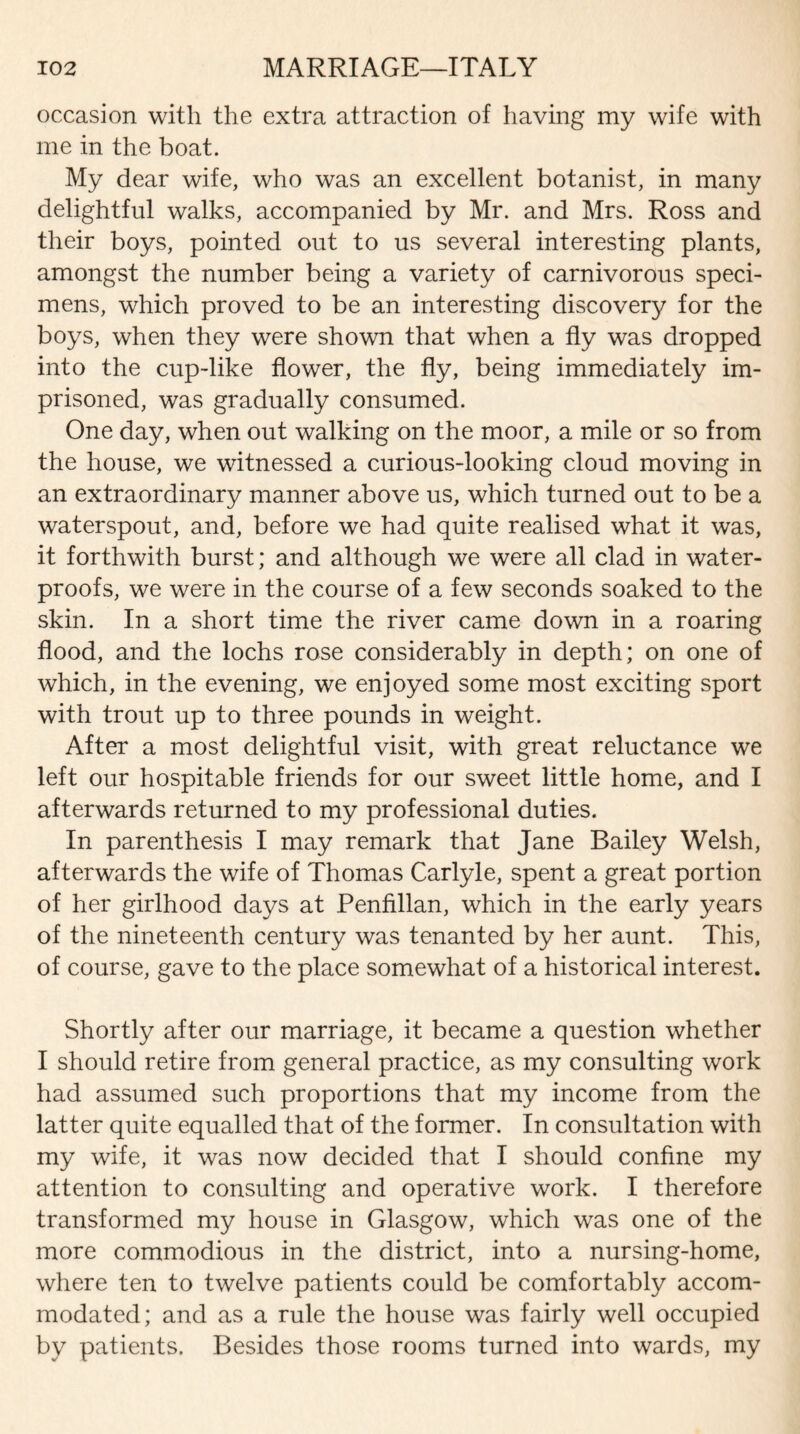 occasion with the extra attraction of having my wife with me in the boat. My dear wife, who was an excellent botanist, in many delightful walks, accompanied by Mr. and Mrs. Ross and their boys, pointed out to us several interesting plants, amongst the number being a variety of carnivorous speci¬ mens, which proved to be an interesting discovery for the boys, when they were shown that when a fly was dropped into the cup-like flower, the fly, being immediately im¬ prisoned, was gradually consumed. One day, when out walking on the moor, a mile or so from the house, we witnessed a curious-looking cloud moving in an extraordinary manner above us, which turned out to be a waterspout, and, before we had quite realised what it was, it forthwith burst; and although we were all clad in water¬ proofs, we were in the course of a few seconds soaked to the skin. In a short time the river came down in a roaring flood, and the lochs rose considerably in depth; on one of which, in the evening, we enjoyed some most exciting sport with trout up to three pounds in weight. After a most delightful visit, with great reluctance we left our hospitable friends for our sweet little home, and I afterwards returned to my professional duties. In parenthesis I may remark that Jane Bailey Welsh, afterwards the wife of Thomas Carlyle, spent a great portion of her girlhood days at Penfillan, which in the early years of the nineteenth century was tenanted by her aunt. This, of course, gave to the place somewhat of a historical interest. Shortly after our marriage, it became a question whether I should retire from general practice, as my consulting work had assumed such proportions that my income from the latter quite equalled that of the former. In consultation with my wife, it was now decided that I should confine my attention to consulting and operative work. I therefore transformed my house in Glasgow, which was one of the more commodious in the district, into a nursing-home, where ten to twelve patients could be comfortably accom¬ modated; and as a rule the house was fairly well occupied by patients. Besides those rooms turned into wards, my