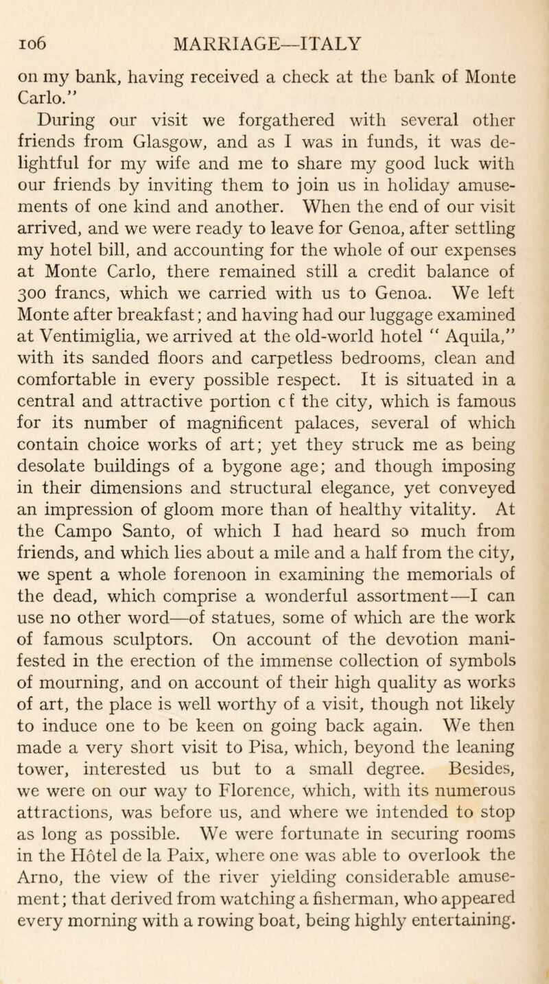 on my bank, having received a check at the bank of Monte Carlo.” During our visit we forgathered with several other friends from Glasgow, and as I was in funds, it was de¬ lightful for my wife and me to share my good luck with our friends by inviting them to join us in holiday amuse¬ ments of one kind and another. When the end of our visit arrived, and we were ready to leave for Genoa, after settling my hotel bill, and accounting for the whole of our expenses at Monte Carlo, there remained still a credit balance of 300 francs, which we carried with us to Genoa. We left Monte after breakfast; and having had our luggage examined at Ventimiglia, we arrived at the old-world hotel <f Aquila,” with its sanded floors and carpetless bedrooms, clean and comfortable in every possible respect. It is situated in a central and attractive portion cf the city, which is famous for its number of magnificent palaces, several of which contain choice works of art; yet they struck me as being desolate buildings of a bygone age; and though imposing in their dimensions and structural elegance, yet conveyed an impression of gloom more than of healthy vitality. At the Campo Santo, of which I had heard so much from friends, and which lies about a mile and a half from the city, we spent a whole forenoon in examining the memorials of the dead, which comprise a wonderful assortment—I can use no other word—of statues, some of which are the work of famous sculptors. On account of the devotion mani¬ fested in the erection of the immense collection of symbols of mourning, and on account of their high quality as works of art, the place is well worthy of a visit, though not likely to induce one to be keen on going back again. We then made a very short visit to Pisa, which, beyond the leaning tower, interested us but to a small degree. Besides, we were on our way to Florence, which, with its numerous attractions, was before us, and where we intended to stop as long as possible. We were fortunate in securing rooms in the Hotel de la Paix, where one was able to overlook the Arno, the view of the river yielding considerable amuse¬ ment; that derived from watching a fisherman, who appeared every morning with a rowing boat, being highly entertaining.