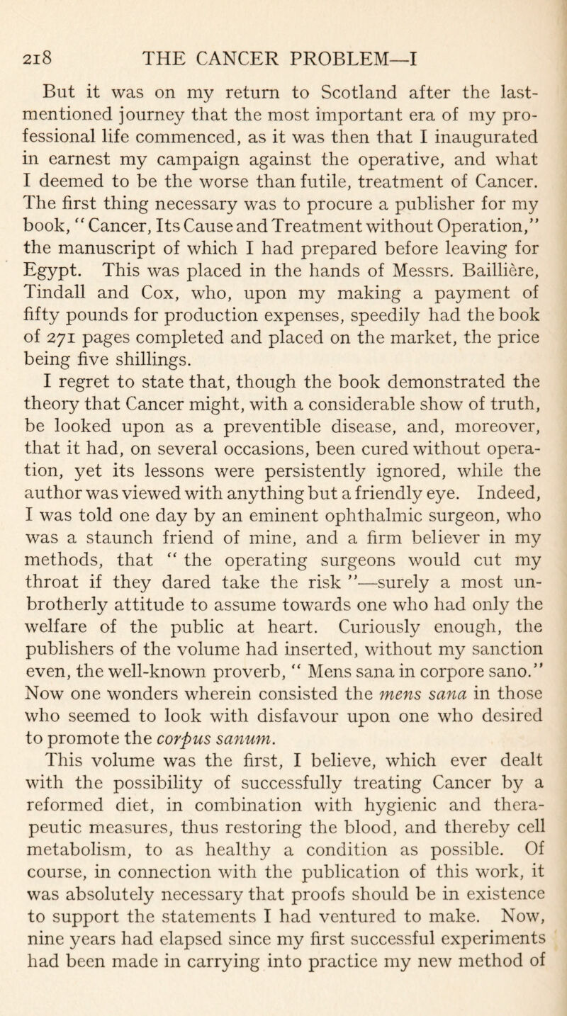 But it was on my return to Scotland after the last- mentioned journey that the most important era of my pro¬ fessional life commenced, as it was then that I inaugurated in earnest my campaign against the operative, and what I deemed to be the worse than futile, treatment of Cancer. The first thing necessary was to procure a publisher for my book, “ Cancer, Its Cause and Treatment without Operation,” the manuscript of which I had prepared before leaving for Egypt. This was placed in the hands of Messrs. Bailliere, Tindall and Cox, who, upon my making a payment of fifty pounds for production expenses, speedily had the book of 271 pages completed and placed on the market, the price being five shillings. I regret to state that, though the book demonstrated the theory that Cancer might, with a considerable show of truth, be looked upon as a preventible disease, and, moreover, that it had, on several occasions, been cured without opera¬ tion, yet its lessons were persistently ignored, while the author was viewed with anything but a friendly eye. Indeed, I was told one day by an eminent ophthalmic surgeon, who was a staunch friend of mine, and a firm believer in my methods, that “ the operating surgeons would cut my throat if they dared take the risk ”—surely a most un- brotherly attitude to assume towards one who had only the welfare of the public at heart. Curiously enough, the publishers of the volume had inserted, without my sanction even, the well-known proverb, “ Mens sana in corpore sano.” Now one wonders wherein consisted the mens sana in those who seemed to look with disfavour upon one who desired to promote the corpus sanum. This volume was the first, I believe, which ever dealt with the possibility of successfully treating Cancer by a reformed diet, in combination with hygienic and thera¬ peutic measures, thus restoring the blood, and thereby cell metabolism, to as healthy a condition as possible. Of course, in connection with the publication of this work, it was absolutely necessary that proofs should be in existence to support the statements I had ventured to make. Now, nine years had elapsed since my first successful experiments had been made in carrying into practice my new method of