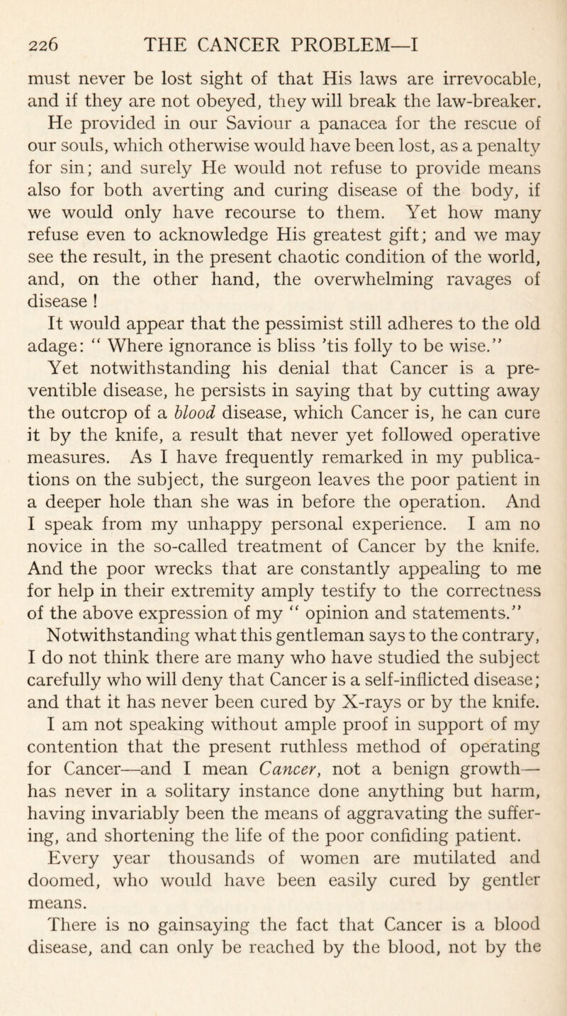 must never be lost sight of that His laws are irrevocable, and if they are not obeyed, they will break the law-breaker. He provided in our Saviour a panacea for the rescue of our souls, which otherwise would have been lost, as a penalty for sin; and surely He would not refuse to provide means also for both averting and curing disease of the body, if we would only have recourse to them. Yet how many refuse even to acknowledge His greatest gift; and we may see the result, in the present chaotic condition of the world, and, on the other hand, the overwhelming ravages of disease ! It would appear that the pessimist still adheres to the old adage: “ Where ignorance is bliss ’tis folly to be wise.” Yet notwithstanding his denial that Cancer is a pre¬ ventive disease, he persists in saying that by cutting away the outcrop of a blood disease, which Cancer is, he can cure it by the knife, a result that never yet followed operative measures. As I have frequently remarked in my publica¬ tions on the subject, the surgeon leaves the poor patient in a deeper hole than she was in before the operation. And I speak from my unhappy personal experience. I am no novice in the so-called treatment of Cancer by the knife. And the poor wrecks that are constantly appealing to me for help in their extremity amply testify to the correctness of the above expression of my “ opinion and statements/’ Notwithstanding what this gentleman says to the contrary, I do not think there are many who have studied the subject carefully who will deny that Cancer is a self-inflicted disease; and that it has never been cured by X-rays or by the knife. I am not speaking without ample proof in support of my contention that the present ruthless method of operating for Cancer—and I mean Cancer, not a benign growth— has never in a solitary instance done anything but harm, having invariably been the means of aggravating the suffer¬ ing, and shortening the life of the poor confiding patient. Every year thousands of women are mutilated and doomed, who would have been easily cured by gentler means. There is no gainsaying the fact that Cancer is a blood disease, and can only be reached by the blood, not by the