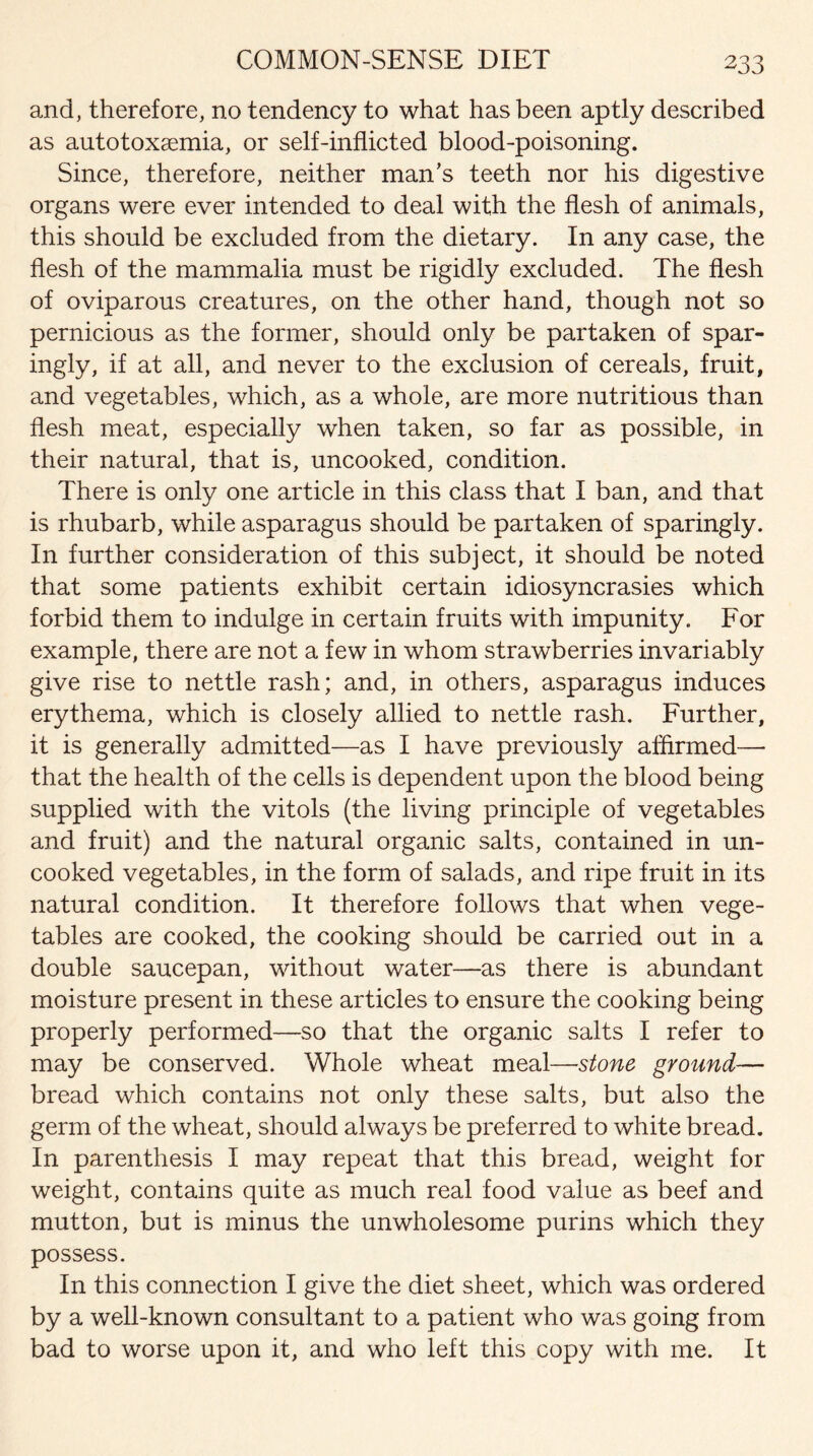 COMMON-SENSE DIET and, therefore, no tendency to what has been aptly described as autotoxaemia, or self-inflicted blood-poisoning. Since, therefore, neither man’s teeth nor his digestive organs were ever intended to deal with the flesh of animals, this should be excluded from the dietary. In any case, the flesh of the mammalia must be rigidly excluded. The flesh of oviparous creatures, on the other hand, though not so pernicious as the former, should only be partaken of spar¬ ingly, if at all, and never to the exclusion of cereals, fruit, and vegetables, which, as a whole, are more nutritious than flesh meat, especially when taken, so far as possible, in their natural, that is, uncooked, condition. There is only one article in this class that I ban, and that is rhubarb, while asparagus should be partaken of sparingly. In further consideration of this subject, it should be noted that some patients exhibit certain idiosyncrasies which forbid them to indulge in certain fruits with impunity. For example, there are not a few in whom strawberries invariably give rise to nettle rash; and, in others, asparagus induces erythema, which is closely allied to nettle rash. Further, it is generally admitted—as I have previously affirmed— that the health of the cells is dependent upon the blood being supplied with the vitols (the living principle of vegetables and fruit) and the natural organic salts, contained in un¬ cooked vegetables, in the form of salads, and ripe fruit in its natural condition. It therefore follows that when vege¬ tables are cooked, the cooking should be carried out in a double saucepan, without water—as there is abundant moisture present in these articles to ensure the cooking being properly performed—so that the organic salts I refer to may be conserved. Whole wheat meal—stone ground— bread which contains not only these salts, but also the germ of the wheat, should always be preferred to white bread. In parenthesis I may repeat that this bread, weight for weight, contains quite as much real food value as beef and mutton, but is minus the unwholesome purins which they possess. In this connection I give the diet sheet, which was ordered by a well-known consultant to a patient who was going from bad to worse upon it, and who left this copy with me. It