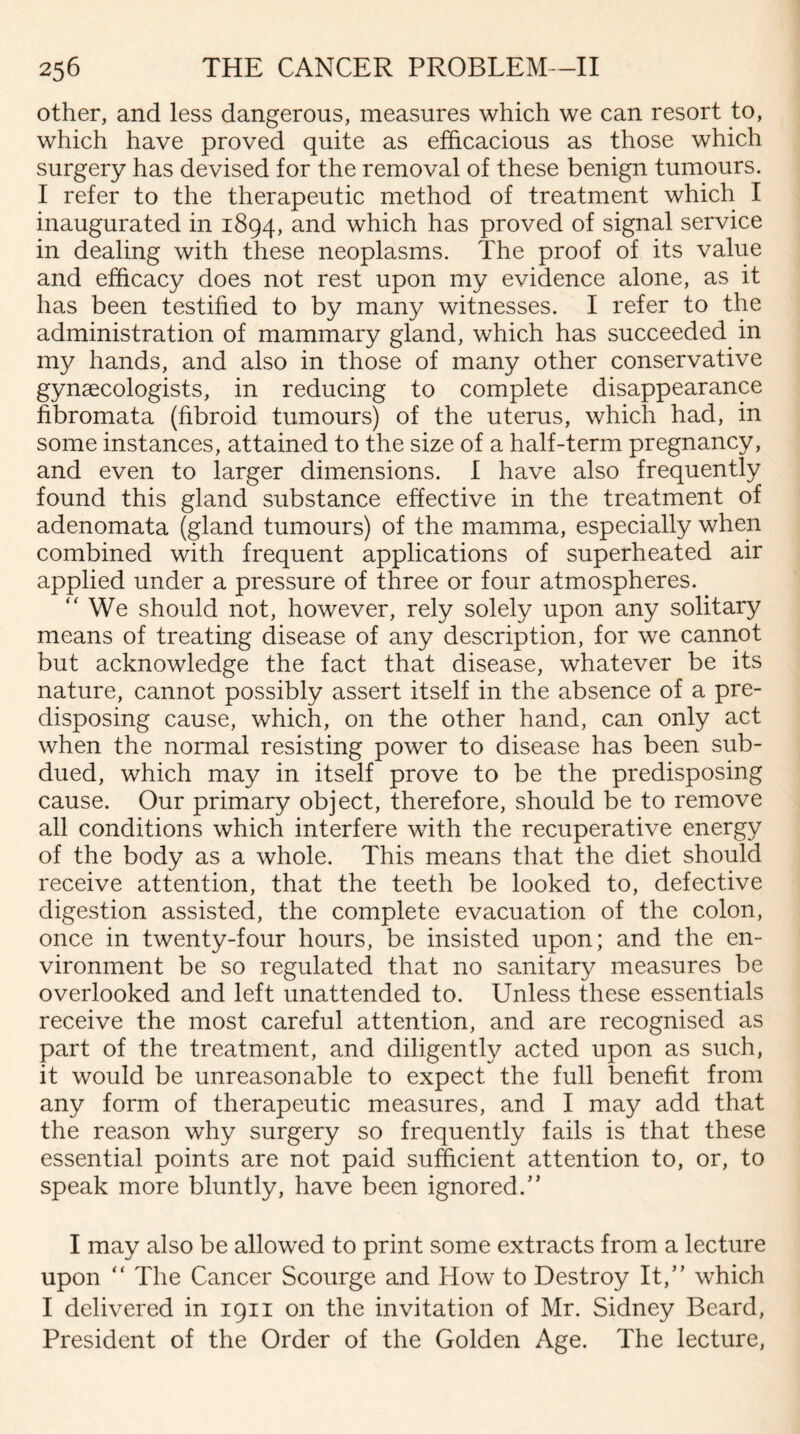 other, and less dangerous, measures which we can resort to, which have proved quite as efficacious as those which surgery has devised for the removal of these benign tumours. I refer to the therapeutic method of treatment which I inaugurated in 1894, and which has proved of signal service in dealing with these neoplasms. The proof of its value and efficacy does not rest upon my evidence alone, as it has been testified to by many witnesses. I refer to the administration of mammary gland, which has succeeded in my hands, and also in those of many other conservative gynaecologists, in reducing to complete disappearance fibromata (fibroid tumours) of the uterus, which had, in some instances, attained to the size of a half-term pregnancy, and even to larger dimensions. I have also frequently found this gland substance effective in the treatment of adenomata (gland tumours) of the mamma, especially when combined with frequent applications of superheated air applied under a pressure of three or four atmospheres. We should not, however, rely solely upon any solitary means of treating disease of any description, for we cannot but acknowledge the fact that disease, whatever be its nature, cannot possibly assert itself in the absence of a pre¬ disposing cause, which, on the other hand, can only act when the normal resisting power to disease has been sub¬ dued, which may in itself prove to be the predisposing cause. Our primary object, therefore, should be to remove all conditions which interfere with the recuperative energy of the body as a whole. This means that the diet should receive attention, that the teeth be looked to, defective digestion assisted, the complete evacuation of the colon, once in twenty-four hours, be insisted upon; and the en¬ vironment be so regulated that no sanitary measures be overlooked and left unattended to. Unless these essentials receive the most careful attention, and are recognised as part of the treatment, and diligently acted upon as such, it would be unreasonable to expect the full benefit from any form of therapeutic measures, and I may add that the reason why surgery so frequently fails is that these essential points are not paid sufficient attention to, or, to speak more bluntly, have been ignored/’ I may also be allowed to print some extracts from a lecture upon “ The Cancer Scourge and How to Destroy It,” which I delivered in 1911 on the invitation of Mr. Sidney Beard, President of the Order of the Golden Age. The lecture,