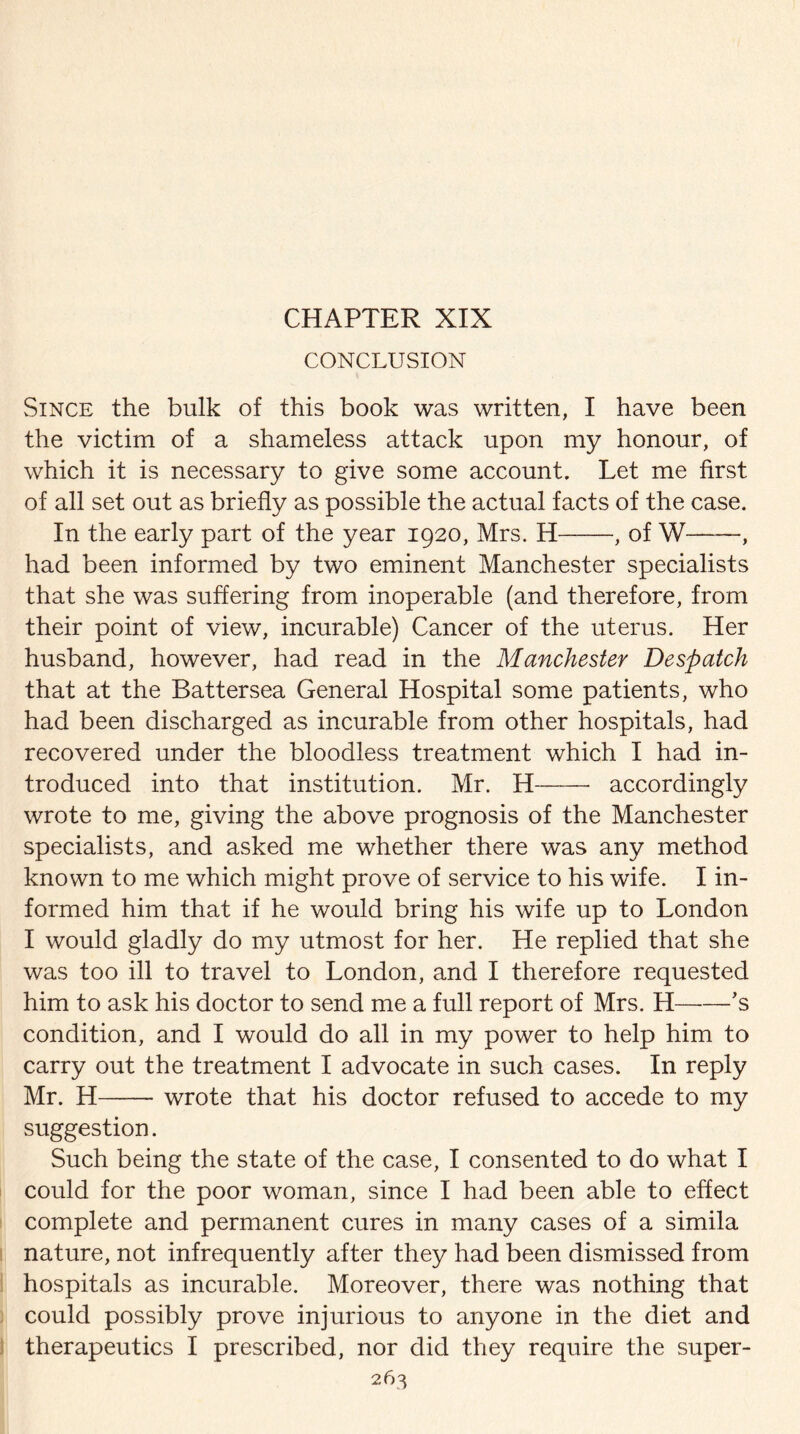 CHAPTER XIX CONCLUSION Since the bulk of this book was written, I have been the victim of a shameless attack upon my honour, of which it is necessary to give some account. Let me first of all set out as briefly as possible the actual facts of the case. In the early part of the year 1920, Mrs. H-, of W-, had been informed by two eminent Manchester specialists that she was suffering from inoperable (and therefore, from their point of view, incurable) Cancer of the uterus. Her husband, however, had read in the Manchester Despatch that at the Battersea General Hospital some patients, who had been discharged as incurable from other hospitals, had recovered under the bloodless treatment which I had in¬ troduced into that institution. Mr. H- accordingly wrote to me, giving the above prognosis of the Manchester specialists, and asked me whether there was any method known to me which might prove of service to his wife. I in¬ formed him that if he would bring his wife up to London I would gladly do my utmost for her. He replied that she was too ill to travel to London, and I therefore requested him to ask his doctor to send me a full report of Mrs. H-’s condition, and I would do all in my power to help him to carry out the treatment I advocate in such cases. In reply Mr. H-wrote that his doctor refused to accede to my suggestion. Such being the state of the case, I consented to do what I could for the poor woman, since I had been able to effect complete and permanent cures in many cases of a simila nature, not infrequently after they had been dismissed from hospitals as incurable. Moreover, there was nothing that could possibly prove injurious to anyone in the diet and therapeutics I prescribed, nor did they require the super-