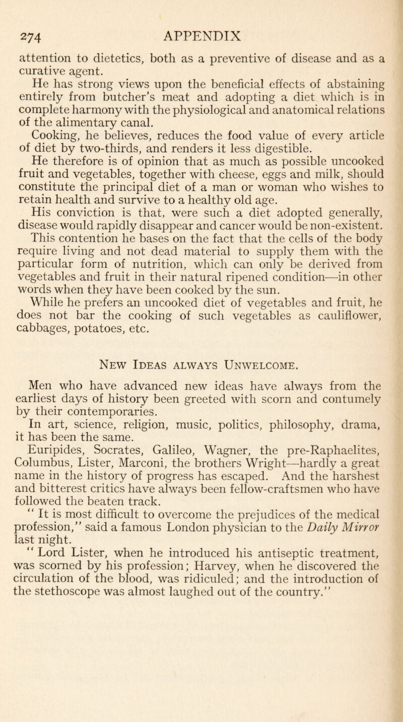 attention to dietetics, both as a preventive of disease and as a curative agent. He has strong views upon the beneficial effects of abstaining entirely from butcher’s meat and adopting a diet which is in complete harmony with the physiological and anatomical relations of the alimentary canal. Cooking, he believes, reduces the food value of every article of diet by two-thirds, and renders it less digestible. He therefore is of opinion that as much as possible uncooked fruit and vegetables, together with cheese, eggs and milk, should constitute the principal diet of a man or woman who wishes to retain health and survive to a healthy old age. His conviction is that, were such a diet adopted generally, disease would rapidly disappear and cancer would be non-existent. This contention he bases on the fact that the cells of the body require living and not dead material to supply them with the particular form of nutrition, which can only be derived from vegetables and fruit in their natural ripened condition—in other words when they have been cooked by the sun. While he prefers an uncooked diet of vegetables and fruit, he does not bar the cooking of such vegetables as cauliflower, cabbages, potatoes, etc. New Ideas always Unwelcome. Men who have advanced new ideas have always from the earliest days of history been greeted with scorn and contumely by their contemporaries. In art, science, religion, music, politics, philosophy, drama, it has been the same. Euripides, Socrates, Galileo, Wagner, the pre-Raphaelites, Columbus, Lister, Marconi, the brothers Wright—hardly a great name in the history of progress has escaped. And the harshest and bitterest critics have always been fellow-craftsmen who have followed the beaten track. “ It is most difficult to overcome the prejudices of the medical profession,” said a famous London physician to the Daily Mirror last night. “ Lord Lister, when he introduced his antiseptic treatment, was scorned by his profession; Harvey, when he discovered the circulation of the blood, was ridiculed; and the introduction of the stethoscope was almost laughed out of the country.”