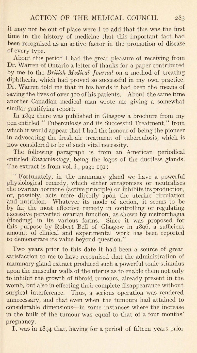 it may not be out of place were I to add that this was the first time in the history of medicine that this important fact had been recognised as an active factor in the promotion of disease of every type. About this period I had the great pleasure of receiving from Dr. Warren of Ontario a letter of thanks for a paper contributed by me to the British Medical Journal on a method of treating diphtheria, which had proved so successful in my own practice. Dr. Warren told me that in his hands it had been the means of saving the lives of over 300 of his patients. About the same time another Canadian medical man wrote me giving a somewhat similar gratifying report. In 1892 there was published in Glasgow a brochure from my pen entitled “ Tuberculosis and its Successful Treatment/’ from which it would appear that I had the honour of being the pioneer in advocating the fresh-air treatment of tuberculosis, which is now considered to be of such vital necessity. The following paragraph is from an American periodical entitled Endocrinology, being the logos of the ductless glands. The extract is from vol. i., page 191: “ Fortunately, in the mammary gland we have a powerful physiological remedy, which either antagonises or neutralises the ovarian hormone (active principle) or inhibits its production, or, possibly, acts more directly upon the uterine circulation and nutrition. Whatever its mode of action, it seems to be by far the most effective remedy in controlling or regulating excessive perverted ovarian function, as shown by metrorrhagia (flooding) in its various forms. Since it was proposed for this purpose by Robert Bell of Glasgow in 1896, a sufficient amount of clinical and experimental work has been reported to demonstrate its value beyond question.” Two years prior to this date it had been a source of great satisfaction to me to have recognised that the administration of mammary gland extract produced such a powerful tonic stimulus upon the muscular walls of the uterus as to enable them not only to inhibit the growth of fibroid tumours, already present in the womb, but also in effecting their complete disappearance without surgical interference. Thus, a serious operation was rendered unnecessary, and that even when the tumours had attained to considerable dimensions—in some instances where the increase in the bulk of the tumour was equal to that of a four months’ pregnancy. It was in 1894 that, having for a period of fifteen years prior