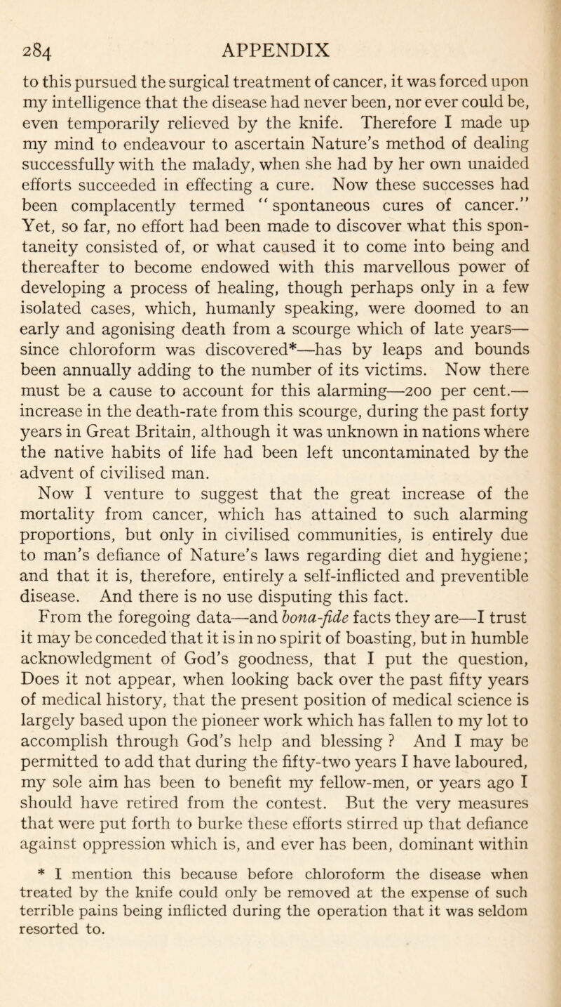 to this pursued the surgical treatment of cancer, it was forced upon my intelligence that the disease had never been, nor ever could be, even temporarily relieved by the knife. Therefore I made up my mind to endeavour to ascertain Nature’s method of dealing successfully with the malady, when she had by her own unaided efforts succeeded in effecting a cure. Now these successes had been complacently termed “ spontaneous cures of cancer.” Yet, so far, no effort had been made to discover what this spon¬ taneity consisted of, or what caused it to come into being and thereafter to become endowed with this marvellous power of developing a process of healing, though perhaps only in a few isolated cases, which, humanly speaking, were doomed to an early and agonising death from a scourge which of late years— since chloroform was discovered*—has by leaps and bounds been annually adding to the number of its victims. Now there must be a cause to account for this alarming—200 per cent.— increase in the death-rate from this scourge, during the past forty years in Great Britain, although it was unknown in nations where the native habits of life had been left uncontaminated by the advent of civilised man. Now I venture to suggest that the great increase of the mortality from cancer, which has attained to such alarming proportions, but only in civilised communities, is entirely due to man’s defiance of Nature’s laws regarding diet and hygiene; and that it is, therefore, entirely a self-inflicted and preventible disease. And there is no use disputing this fact. From the foregoing data—and bona-fide facts they are—I trust it may be conceded that it is in no spirit of boasting, but in humble acknowledgment of God’s goodness, that I put the question, Does it not appear, when looking back over the past fifty years of medical history, that the present position of medical science is largely based upon the pioneer work which has fallen to my lot to accomplish through God’s help and blessing ? And I may be permitted to add that during the fifty-two years I have laboured, my sole aim has been to benefit my fellow-men, or years ago I should have retired from the contest. But the very measures that were put forth to burke these efforts stirred up that defiance against oppression which is, and ever has been, dominant within * I mention this because before chloroform the disease when treated by the knife could only be removed at the expense of such terrible pains being inflicted during the operation that it was seldom resorted to.