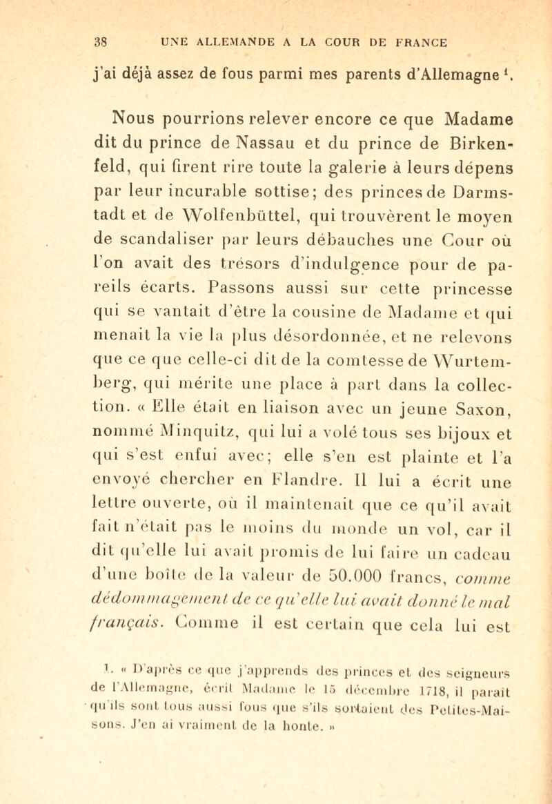 j’ai déjà assez de fous parmi mes parents d’Allemagne h Nous pourrions relever encore ce que Madame dit du prince de Nassau et du prince de Birlcen- feld, qui firent rire toute la galerie à leurs dépens par leur incurable sottise; des princes de Darms¬ tadt et de Wolfenbüttel, qui trouvèrent le moyen de scandaliser par leurs débauches une Cour ou l'on avait des trésors d’indulgence pour de pa¬ reils écarts. Passons aussi sur cette princesse qui se vantait d'être la cousine de Madame et qui menait la vie la plus désordonnée, et ne relevons que ce que celle-ci dit de la comtesse de Wurtem¬ berg, qui mérite une place à part dans la collec¬ tion. « Elle était en liaison avec un jeune Saxon, nommé Minquitz, qui lui a volé tous ses bijoux et qui s’est enfui avec; elle s’en est plainte et l'a envoyé chercher en Flandre. Il lui a écrit une lettre ouverte, où il maintenait que ce qu’il avait fait n était pas le moins du monde un vol, car il dit qu’elle lui avait promis de lui faire un cadeau d’une boîte de la valeur de 50.000 francs, connue dédommagement de ce qu'elle lui avait donné le mal français. Comme il est certain que cela lui est i. « D’après ce que j’apprends des princes et des seigneurs de l’Allemagne, écrit Madame le 15 décembre 1718, il parait - qu'ils sont tous aussi fous (pie s'ils sortaient des Petites-Mai¬ sons. J’cn ai vraiment de la honte. »