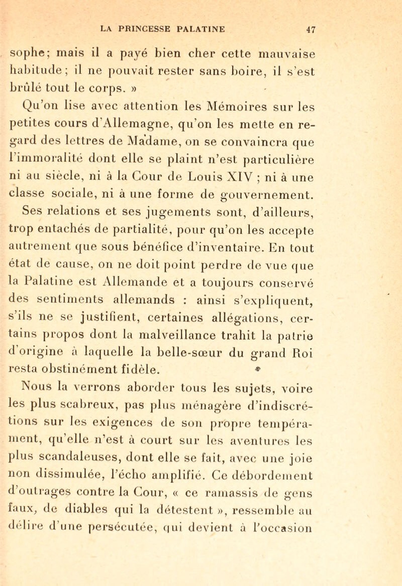sophe; mais il a payé bien cher cette mauvaise habitude; il ne pouvait rester sans boire, il s’est brûlé tout le corps. » Qu’on lise avec attention les Mémoires sur les petites cours d’Allemagne, qu’on les mette en re¬ gard des lettres de Madame, on se convaincra que l’immoralité dont elle se plaint n’est particulière ni au siècle, ni à la Cour de Louis XIV ; ni à une classe sociale, ni à une forme de gouvernement. Ses relations et ses jugements sont, d’ailleurs, trop entachés de partialité, pour qu’on les accepte autrement que sous bénéfice d’inventaire. En tout état de cause, on ne doit point perdre de vue que la Palatine est Allemande et a toujours conservé des sentiments allemands : ainsi s’expliquent, s’ils ne se justifient, certaines allégations, cer¬ tains propos dont la malveillance trahit la patrie d origine à laquelle la belle-sœur du grand Pioi resta obstinément fidèle. ♦ Nous la verrons aborder tous les sujets, voire les plus scabreux, pas plus ménagère d’indiscré¬ tions sur les exigences de son propre tempéra¬ ment, qu’elle n’est à court sur les aventures les plus scandaleuses, dont elle se fait, avec une joie non dissimulée, l’écho amplifié. Ce débordement d’outrages contre la Cour, « ce ramassis de gens faux, de diables qui la détestent », ressemble au délire d’une persécutée, qui devient à l’occasion