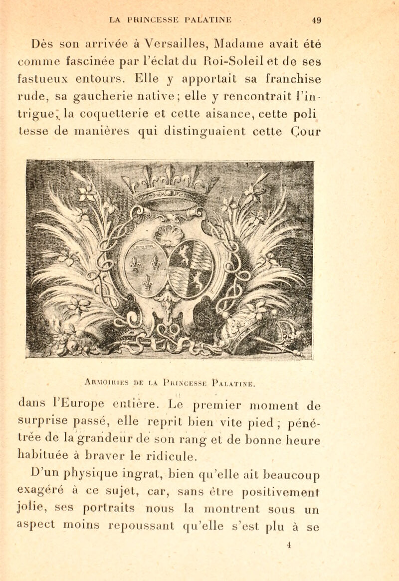 Dès son arrivée à Versailles, Madame avait été comme fascinée par l’éclat du Roi-Soleil et de ses fastueux entours. Elle y apportait sa franchise rude, sa gaucherie native; elle y rencontrait l’in - trigue,' la coquetterie et cette aisance, ceLte poli tesse de manières qui distinguaient cette Cour Armoiries de là. Princesse Palatine. dans l’Europe entière. Le premier moment de surprise passé, elle reprit bien vite pied; péné¬ trée de la grandeur de son rang et de bonne heure habituée à braver le ridicule. D un physique ingrat, bien qu’elle ait beaucoup exagéré à ce sujet, car, sans être positivement jolie, ses portraits nous la montrent sous un aspect moins repoussant qu’elle s’est plu à se 4