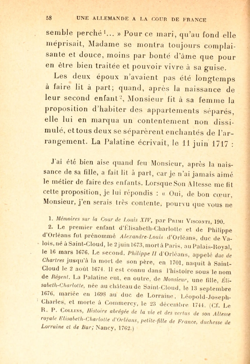 semble perché1 2... » Pour ce mari, qu’au fond elle méprisait, Madame se montra toujours complai¬ sante et douce, moins par bonté d’àme que pour en être bien traitée et pouvoir vivre à sa guise. Les deux époux n’avaient pas été longtemps à faire lit à part; quand, après la naissance de leur second enfant ’, Monsieur fit à sa femme la proposition d’habiter des appartements séparés, elle lui en marqua un contentement non dissi¬ mulé, et tous deux se séparèrent enchantés de l’ar¬ rangement. La Palatine écrivait, le 11 juin 1717 : J’ai été bien aise quand feu Monsieur, après la nais¬ sance de sa fille, a fait lit à part, car je n’ai jamais aimé le métier de faire des enfants. Lorsque Son Altesse me fit celte proposition, je lui répondis : « Oui, de bon cœur, Monsieur, j’en serais très contente, pourvu que vous ne 1. Mémoires sur la Cour de Louis XIV, par Primi Visco.nti, 190. 2. Le premier enfant d'Klisabeth-Charlottc et de Philippe d’Orléans fut prénommé Alexandre-Louis d’Orléans, duc de Va¬ lois, né à Saint-Cloud, le 2 juin 1073, mort à Paris, au Palais-Koyal, le 16 mars 1676. Le second, Philippe II d’Orléans, appelé duc de Chartres jusqu’à la mort de son père, en 1701, naquit à Saint- Cloud le 2 août 1674. Il est connu dans l’histoire sous le nom de Régent. La Palatine cul, en outre, de Monsieur, une fille, Eli- sabeth-Charlotle, née auchàteaude Saint-Cloud, le 13 septembre 1676, mariée en 1698 au duc de Lorraine, Léopold-Joseph- Charles, et morte à Commcrcy, le 23 décembre 1744. (Cf. Le H. P. Collins, Histoire abrégée de la vie et des vertus de son Altesse royale Elisabeth-Charlotte d'Orléans, petite-fille de France, duchesse de Lorraine et de bar; Nancy, 1762.)