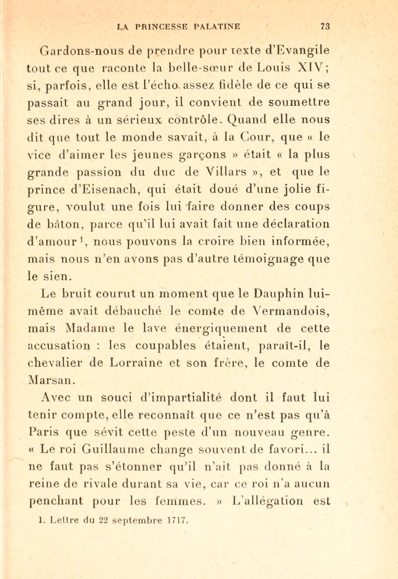 Gardons-nous de prendre pour lexte d’Evangile tout ce que raconte la belle-sœur de Louis XIV; si, parfois, elle est l’écho assez fidèle de ce qui se passait au grand jour, il convient de soumettre ses dires à un sérieux contrôle. Quand elle nous dit que tout le monde savait, à la Cour, que « le vice d’aimer les jeunes garçons » était « la plus grande passion du duc de Villars », et que le prince d’Eisenach, qui était doué d’une jolie fi¬ gure, voulut une fois lui faire donner des coups de bâton, parce qu’il lui avait fait une déclaration d’amour1, nous pouvons la croire bien informée, mais nous n’en avons pas d’autre témoignage que le sien. Le bruit courut un moment que le Dauphin lui- même avait débauché le comte de Vermandois, mais Madame le lave énergiquement de cette accusation : les coupables étaient, paraît-il, le chevalier de Lorraine et son frère, le comte de Marsan. Avec un souci d’impartialité dont il faut lui tenir compte, elle reconnaît que ce n’est pas qu’à Paris que sévit cette peste d’un nouveau genre. « Le roi Guillaume change souvent de favori... il ne faut pas s’étonner qu’il n’ait pas donné à la reine de rivale durant sa vie, car ce roi n’a aucun penchant pour les femmes. » L’allégation est 1. Lettre du 22 septembre 1717.