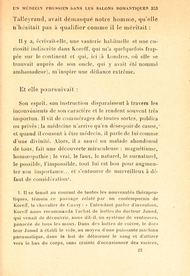 Talleyrand, avait démasqué notre homme, qu’elle 11'liésiLaiL pas à qualifier comme il le méritait : Il y a, écrivait-elle, une vanterie habituelle et une cu¬ riosité indiscrète dans lvoreff, qui m’a quelquefois frap¬ pée sur le continent et qui, ici (à Londres, où elle se trouvait auprès de son oncle, qui y avait été nommé ambassadeur), m’inspire une défiance extrême. Et elle poursuivait : Son esprit, son instruction disparaissent à travers les inconvénients de son caractère et le rendent souvent très importun. 11 vit de commérages detoules sortes, publics ou privés; la médecine n’arrive qu’en désespoir de cause,* et quand il consent à être médecin, il parle de lui comme d’une divinité. Alors, il a sauvé un malade abandonné de tous, fait une découverte miraculeuse : magnétisme, homœopathie ; le vrai, le faux, le naturel, le surnaturel, le possible, l’impossible, tout lui est bon pour augmen¬ ter son importance... el s’entourer de merveilleux à dé¬ faut de considération1. 1. Il se tenait au courant de toutes les nouveautés thérapeu¬ tiques, témoin ce passage relaté par un contemporain de Koreff, le chevalier de Cussy : « Entendant parler d’invention, KorelT nous recommanda l’acliat de hottes du docteur Junod, qui venait de découvrir, nous dit-il, un système de ventouses, panacée de tous les maux. Dans des bottes de cuivre, le doc¬ teur Junod d établi le vide, au moyen d'une puissante machine pneumatique, dans le but de détourner te sang et d’attirer vers le bas du corps, sans crainte d'occasionner des varices, 23
