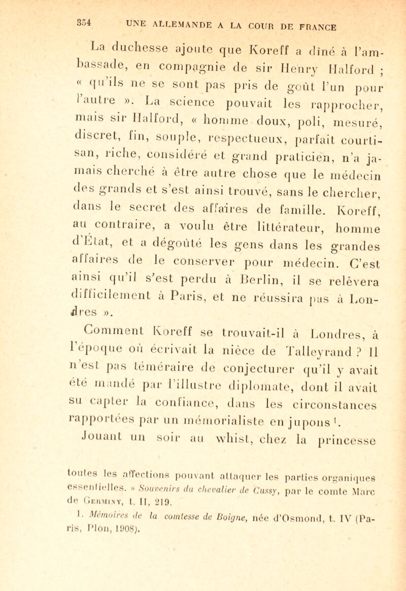 La duchesse ajoute que Koreff a dîné à l’am¬ bassade, en compagnie de sir Henry Ilalford ; « qu ils ne se sont pas pris de goût l’un pour l’autre ». La science pouvait les rapprocher, mais sir Ilalford, « homme doux, poli, mesuré, discret, fin, souple, respectueux, parfait courti¬ san, riche, considéré et grand praticien, n’a ja¬ mais cherché à être autre chose que le médecin tles grands et s’est ainsi trouvé, sans le chercher, dans le secret des affaires de famille. Koreff, au contraire, a voulu être littérateur, homme d Liât, et a dégoûté les gens dans les grandes aflaires de le conserver pour médecin. C’est ainsi qu il s est perdu à Berlin, il se relèvera difficilement à Paris, et ne réussira pas à Lon¬ dres ». Comment Koreff se trouvait-il à Londres, à l’époque où écrivait la nièce de Talieyrand ? 11 n’est pas téméraire de conjecturer qu’il y avait été mandé par 1 illustre diplomate, dont il avait su capter la conliance, dans les circonstances iapportées par un mémorialiste en jupons*. Jouant un soir au whist, chez la princesse tonies les affections pouvant attaquer les parties organiques essenlielles. » Souvenirs du chevalier de Cussy, par le comte Marc de Gekminy, t. Il, 219. '■ Mémoires de la comtesse de Boigne, née d’Osmond, t. IV (Pa¬ ris, Plon, 190S;.