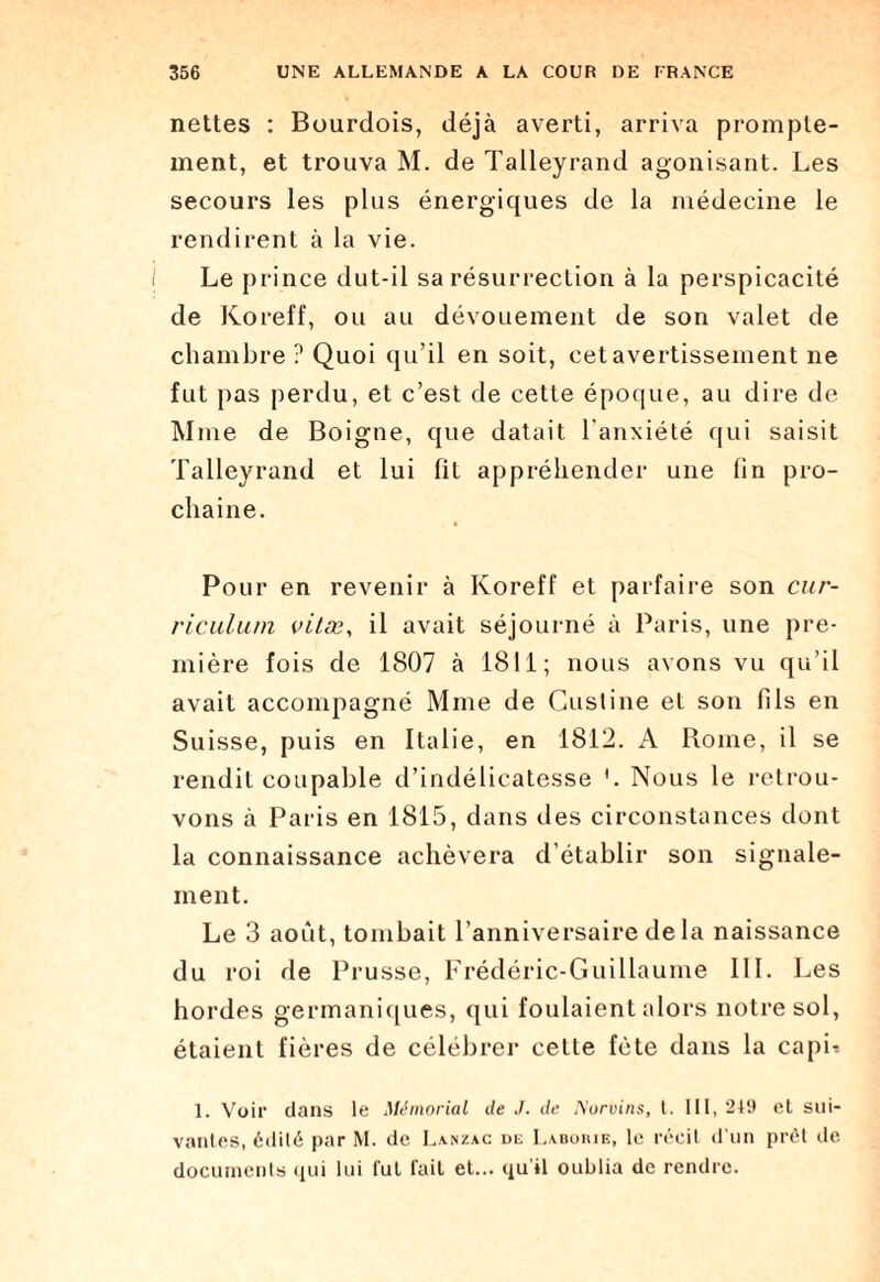 nettes : Bourdois, déjà averti, arriva prompte¬ ment, et trouva M. de Talleyrand agonisant. Les secours les plus énergiques de la médecine le rendirent à la vie. Le prince dut-il sa résurrection à la perspicacité de Koreff, ou au dévouement de son valet de chambre ? Quoi qu’il en soit, cet avertissement ne fut pas perdu, et c’est de cette époque, au dire de Mme de Boigne, que datait l'anxiété qui saisit Talleyrand et lui lit appréhender une fin pro¬ chaine. Pour en revenir à Koreff et parfaire son cur¬ riculum vitæ, il avait séjourné à Paris, une pre¬ mière fois de 1807 à 1811; nous avons vu qu’il avait accompagné Mme de Custine et son fils en Suisse, puis en Italie, en 1812. A Rome, il se rendit coupable d’indélicatesse '. Nous le retrou¬ vons à Paris en 1815, dans des circonstances dont la connaissance achèvera d’établir son signale¬ ment. Le 3 août, tombait l’anniversaire delà naissance du roi de Prusse, Frédéric-Guillaume III. Les hordes germaniques, qui foulaient alors notre sol, étaient fières de célébrer celte fête dans la capL 1. Voir dans le Mémorial de J. de Norvins, t. 111, 249 et sui¬ vantes, édité par M. de Lanzac de Laborie, le récit d'un prêt de documents qui lui fut fait et... qu'il oublia de rendre.