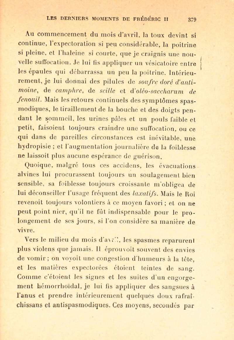 Au commencement du mois d’avril, la toux devint si continue, l’expectoration si peu considérable, la poitrine si pleine, et l'haleine si courte, que je craignis une nou¬ velle suffocation. Je lui fis appliquer un vésicatoire entre les épaules qui débarrassa un peu la poitrine. Intérieu¬ rement, je lui donnai des pilules de soufre doré d’anti¬ moine, de camphre, de scille et d’oléo-saccharum de fenouil. Mais les retours continuels des symptômes spas¬ modiques, le tiraillement de la bouche et des doigts pen¬ dant le sommeil, les urines pâles et un pouls faible et petit, faisoient toujours craindre une suffocation, ou ce qui dans de pareilles circonstances est inévitable, une hydropisie ; et l’augmentation journalière de la foiblesse ne laissoit plus aucune espérance do guérison. Quoique, malgré tous ces accidens, les évacuations alvines lui procurassent toujours un soulagement bien sensible, sa foiblesse toujours croissante m’obligea de lui déconseiller l’usage fréquent des laxatifs. Mais le Roi revenoit toujours volontiers à ce moyen favori ; et on ne peut point nier, qu’il ne fut indispensable pour le pro¬ longement de scs jours, si l’on considère sa manière de vivre. Vers le milieu du mois d’a\rC, les spasmes reparurent plus violons que jamais. Il éprouvoit souvent des envies de vomir; on voyoit une congestion d’humeurs à la tète, et les matières expectorées étoient leinles de sang. Comme c’étoient les signes et les suites d’un engorge¬ ment hémorrhoïdal, je lui fis appliquer des sangsues à l’anus et prendre intérieurement quelques doux rafraî- chissans et antispasmodiques. Ces moyens, secondés par